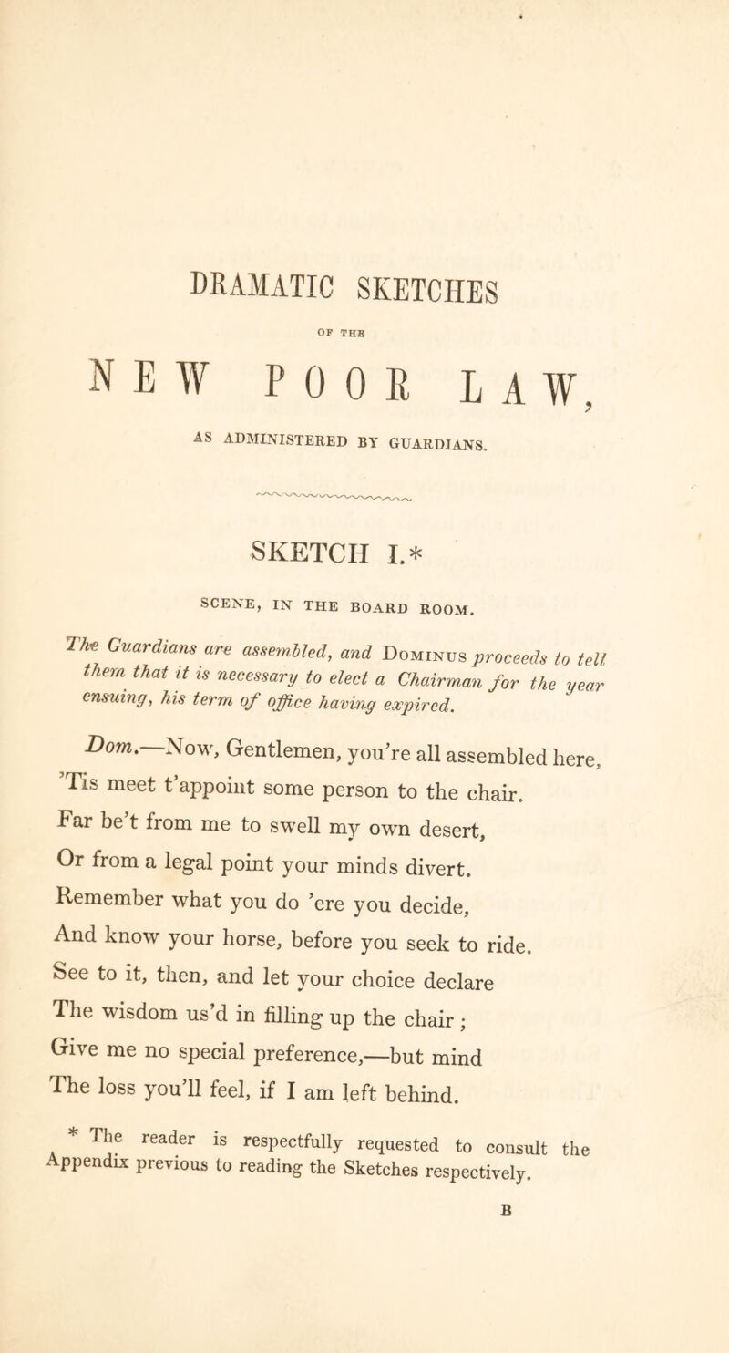 DRAMATIC SKETCHES OF THB NEW POOR LAW, AS ADMINISTERED BY GUARDIANS. SKETCH I.* SCENE, IN THE BOARD ROOM. T-hv Guardians are assembled, and Dominus proceeds to tell them that it is necessary to elect a Chairman for the year ensuing, his term of office having expired. Bom.—Now, Gentlemen, you’re all assembled here, ’Tis meet t’appoint some person to the chair. Far be t from me to swell my own desert, Or from a legal point your minds divert. Remember what you do ’ere you decide. And know your horse, before you seek to ride. See to it, then, and let your choice declare The wisdom us’d in filling up the chair ; Give me no special preference,—but mind The loss you’ll feel, if I am left behind. * The reader is respectfully requested to consult the Appendix previous to reading the Sketches respectively. B
