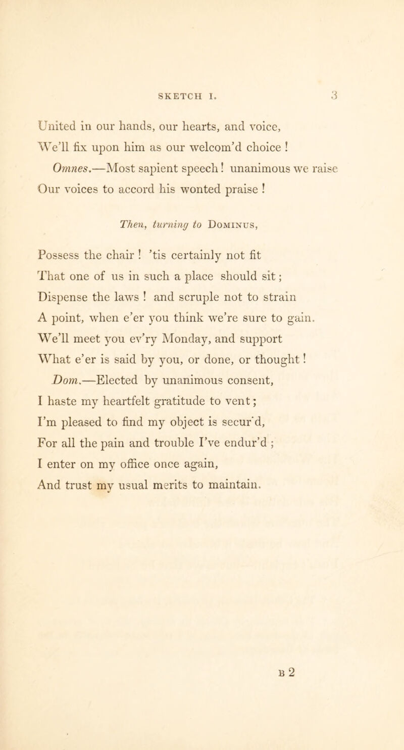 United in our hands, our hearts, and voice, We’ll fix upon him as our welcom’d choice ! Omnes.—Most sapient speech! unanimous we raise Our voices to accord his wonted praise ! Then, turning to Dominus, Possess the chair ! ’tis certainly not fit That one of us in such a place should sit; Dispense the laws ! and scruple not to strain A point, when e’er you think we’re sure to gain. We’ll meet you ev’ry Monday, and support What e’er is said by you, or done, or thought! Dom.—Elected by unanimous consent, I haste my heartfelt gratitude to vent; I’m pleased to find my object is secur'd, For all the pain and trouble I’ve endur’d ; I enter on my office once again, And trust my usual merits to maintain.