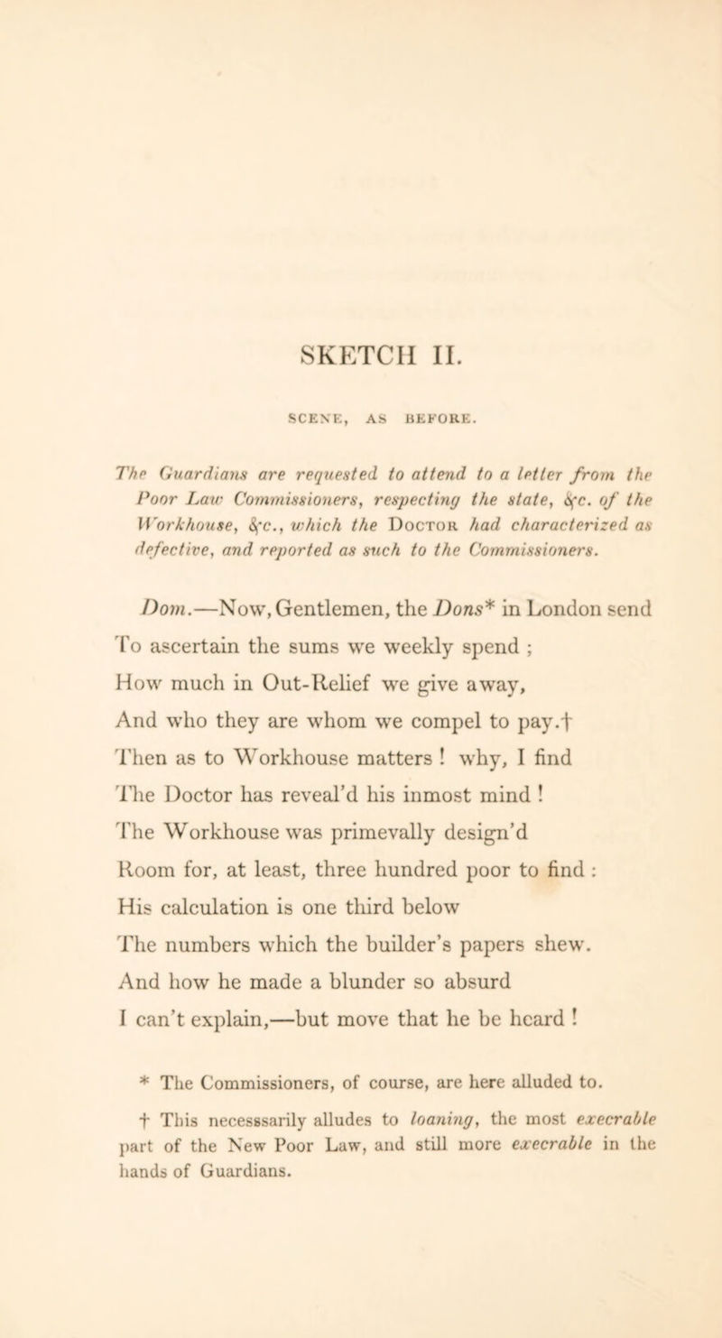 SCENE, AS BEFORE. The Guardians are requested to attend to a letter from the Poor Law Commissioners, respecting the state, 6(c. of the Workhouse, <^*c., which the Doctor had characterized as defective, and reported as such to the Commissioners. Dorn.—Now, Gentlemen, the Dons* in London send To ascertain the sums we weekly spend ; How much in Out-Relief we give away. And who they are whom we compel to pay.f Then as to Workhouse matters ! why, I find The Doctor has reveal’d his inmost mind ! The Workhouse was primevally design’d Room for, at least, three hundred poor to find : His calculation is one tliird below The numbers which the builder’s papers shew. And how he made a blunder so absurd I can’t explain,—but move that he be heard ! * The Commissioners, of course, are here alluded to. ■f This necesssarily alludes to loaning, the most execrable part of the New Poor Law, and still more execrable in the hands of Guardians.