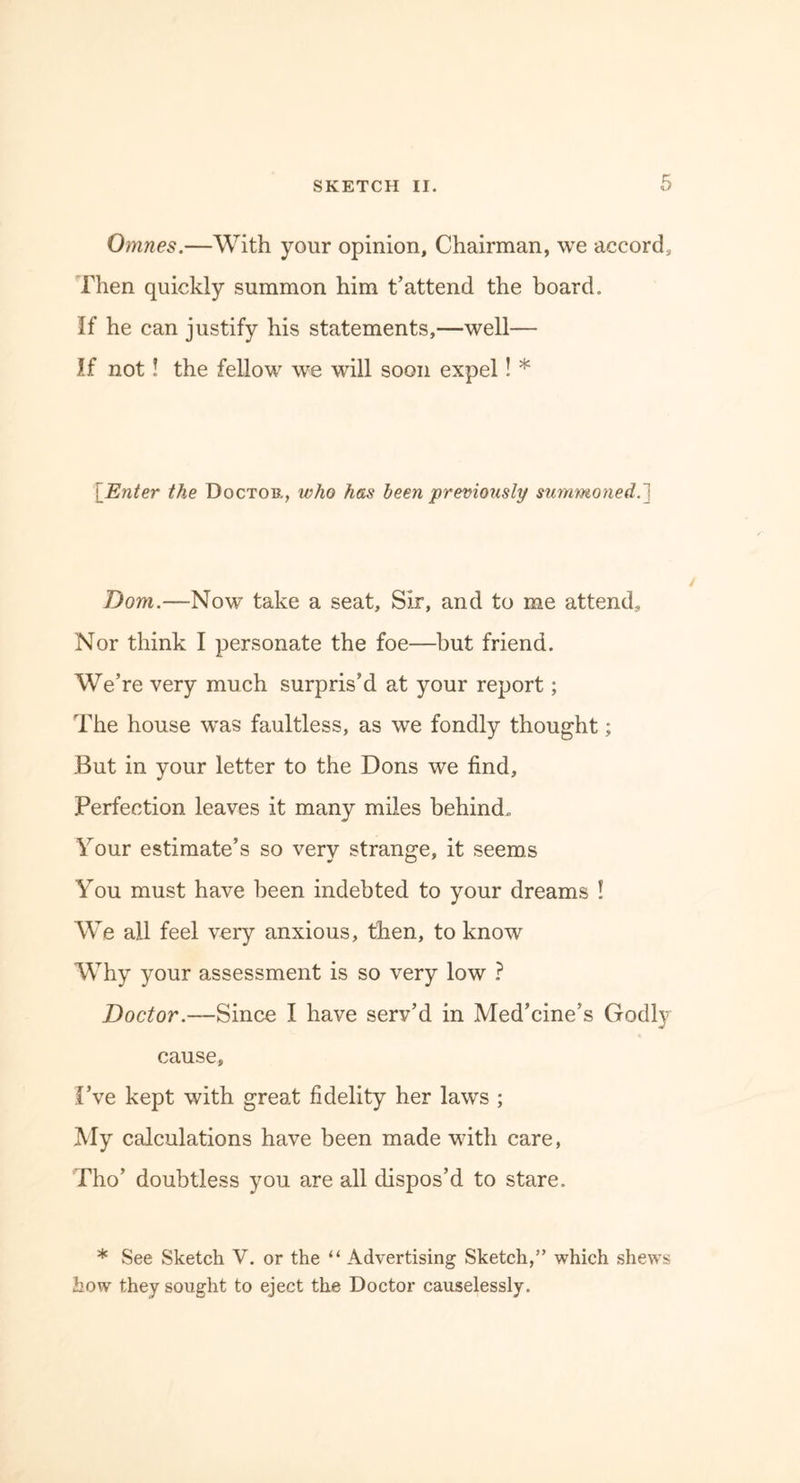 Omnes.—With your opinion, Chairman, we accord. Then quickly summon him t’attend the board. If he can justify his statements,—well— If not! the fellow we will soon expel! * [Enter the Doctor, who has been previously summoned.'] Dom.—Now take a seat, Sir, and to me attend. Nor think I personate the foe—but friend. We’re very much surpris’d at your report; The house wras faultless, as we fondly thought; But in your letter to the Dons we find. Perfection leaves it many miles behind. Your estimate’s so very strange, it seems You must have been indebted to your dreams ! We all feel very anxious, then, to know Why your assessment is so very low ? Doctor.—Since I have serv’d in Med’cine’s Godly cause, I’ve kept with great fidelity her laws ; My calculations have been made with care, Tho’ doubtless you are all dispos’d to stare. * See Sketch V. or the “ Advertising Sketch,” which shews how they sought to eject the Doctor causelessly.