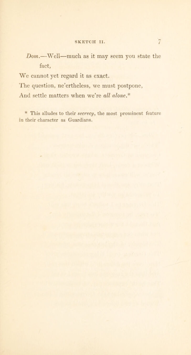 Dom.—Well—much as it may seem you state the fact, We cannot yet regard it as exact. The question, ne’ertheless, we must postpone. And settle matters when we’re all alone * * This alludes to their secrecy, the most prominent feature in their character as Guardians.