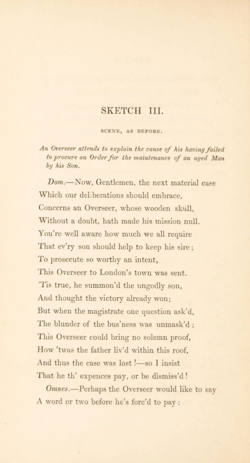 SCENE, AS BEFORE. An Overseer attends to explain the cause of his having failed to procure an Order for the maintenance of an aged Man by his Son. Dom.—Now, Gentlemen, the next material case Which our deliberations should embrace. Concerns an Overseer, whose wooden skull, Without a doubt, hath made his mission null. You’re well aware how much we all require That ev’ry son should help to keep his sire; To prosecute so worthy an intent, This Overseer to London’s town was sent. Tis true, he summon’d the ungodly son. And thought the victory already won; But when the magistrate one question ask’d, The blunder of the bus’ness was unmask’d ; This Overseer could bring no solemn proof, How ’twas the father liv’d within this roof. And thus the case was lost!—so I insist That he th’ expences pay, or be dismiss’d ! Omnes.—Perhaps the Overseer would like to say A word or two before lie’s forc’d to pay ;