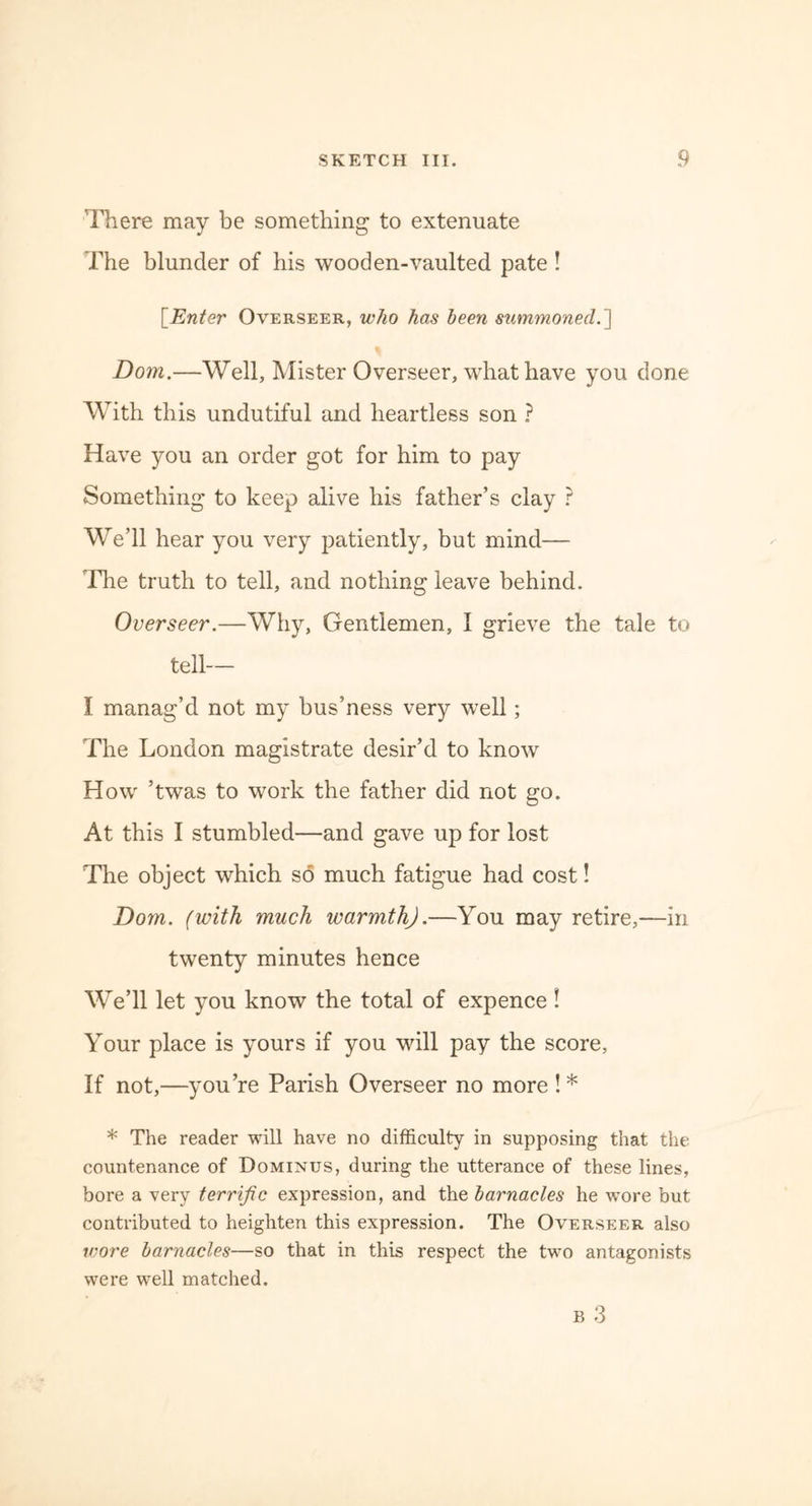 There may be something to extenuate The blunder of his wooden-vaulted pate ! [Enter Overseer, who has been summoned.'] Dom.—Well, Mister Overseer, what have you done With this undutiful and heartless son ? Have you an order got for him to pay Something to keep alive his father’s clay ? We’ll hear you very patiently, but mind— The truth to tell, and nothing leave behind. Overseer.—Why, Gentlemen, I grieve the tale to tell— I manag’d not my bus’ness very well; The London magistrate desir’d to know How ’twas to work the father did not go. At this I stumbled—and gave up for lost The object which so much fatigue had cost! Dom. (with much warmth).—You may retire,—in twenty minutes hence We’ll let you know the total of expence ! Your place is yours if you will pay the score. If not,—you’re Parish Overseer no more !* * The reader will have no difficulty in supposing that the countenance of Dominus, during the utterance of these lines, bore a very terrific expression, and the barnacles he wore but contributed to heighten this expression. The Overseer also wore barnacles—so that in this respect the two antagonists were well matched.