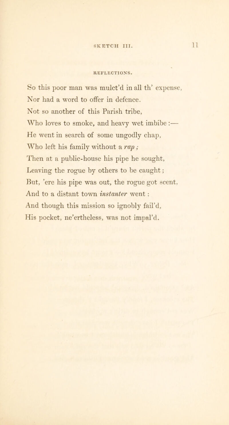 REFLECTIONS. So this poor man was mulct’d in all th’ expense. Nor had a word to offer in defence. Not so another of this Parish tribe, Who loves to smoke, and heavy wet imbibe :— He went in search of some ungodly chap, Who left his family without a rap ; Then at a public-house his pipe he sought. Leaving the rogue by others to be caught; But, ’ere his pipe was out, the rogue got scent, And to a distant town instanter went : And though this mission so ignobly fail’d. His pocket, ne’ertheless, was not impal’d.