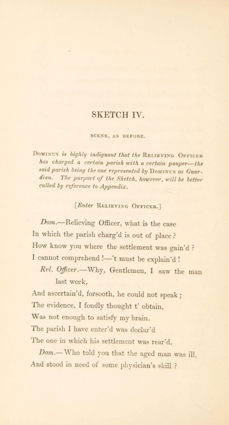 SCENE, AS BEFORE. Dominus is highly indignant that the Relieving Officer has charged a certain parish with a certain pauper—the said parish being the one represented by Dominus as Guar- dian. The purport of the Sketch, however, will be better culled by reference to Appendix. [Enter Relieving Officer.] Bom.—Relieving Officer, what is the case In which the parish charg’d is out of place ? How know you where the settlement was gain’d ? I cannot comprehend !—’t must be explain’d ! Rcl. Officer. W hy. Gentlemen, I saw the man last week. And ascertain’d, forsooth, he could not speak ; The evidence, I fondly thought t’ obtain. Was not enough to satisfy my brain. The parish I have enter’d was declar’d The one in which his settlement was rear’d. Bom.— Who told you that the aged man was ill, And stood in need of some physician’s skill ?