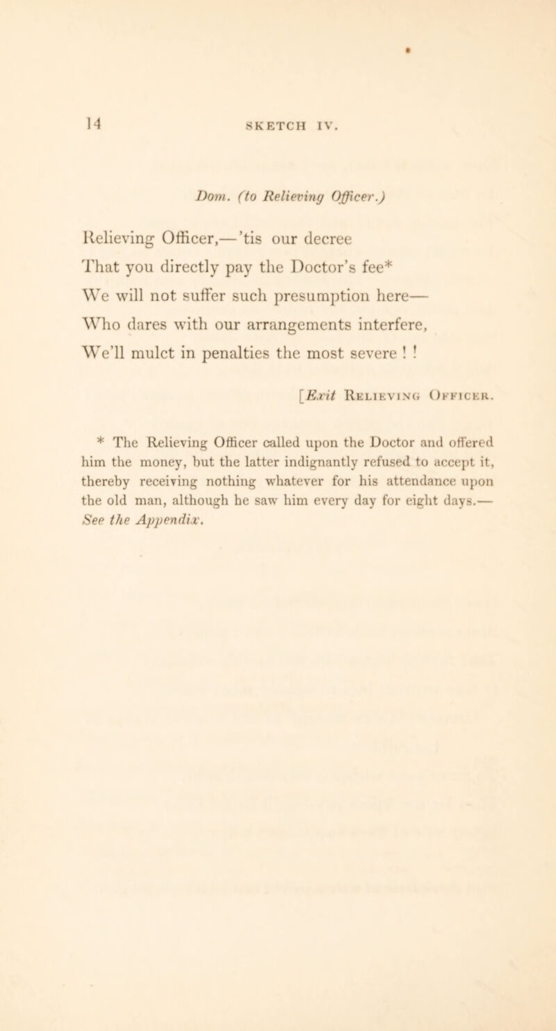 1A Dom. (to Relieving Officer.) Relieving Officer,— ’tis our decree That you directly pay the Doctor’s fee* We will not suffer such presumption here— Who dares with our arrangements interfere, We’ll mulct in penalties the most severe ! ! [Exit Relieving Officer. * The Relieving Officer called upon the Doctor and offered him the money, but the latter indignantly refused to accept it, thereby receiving nothing whatever for his attendance upon the old man, although he saw him every day for eight days.— See the Appendix.