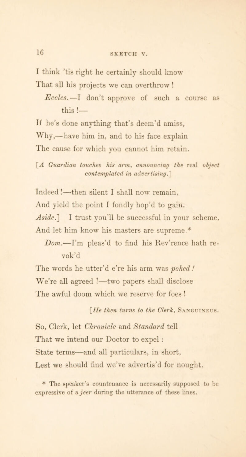 I think ’tis right he certainly should know That all his projects we can overthrow ! Eccles.—I don’t approve of such a course as this !— If he’s done anything that’s deem’d amiss. Why ,— have him in, and to his face explain The cause for which you cannot him retain. [A Guardian touches his arm, announcing the real object contemplated in advertising.] Indeed !—then silent I shall now remain. And yield the point I fondly hop’d to gain. Aside.] I trust you’ll be successful in your scheme. And let him know his masters are supreme * Dom.—I’m pleas’d to find his Rev’rence hath re- vok’d The words he utter’d e’re his arm was poked ! We’ re all agreed !—two papers shall disclose The awful doom which we reserve for foes! [He then turns to the Clerk, Sanguineus. So, Clerk, let Chronicle and Standard tell That we intend our Doctor to expel : State terms—and all particulars, in short, Lest we should find we’ve advertis’d for nought. * The speaker's countenance is necessarily supposed to be expressive of a jeer during the utterance of these lines.