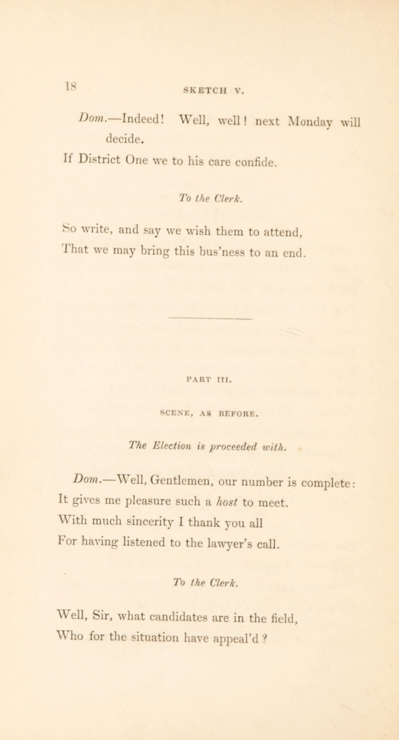 IS SKETCH V. Dom. Indeed! Well, well! next Monday will J decide. It District One we to his care confide. To the Clerk. So write, and say we wish them to attend, 1 hat we may bring this bus’ness to an end. PART III. SCENE, AS BEFORE. The Election is proceeded with. Dom.—Well, Gentlemen, our number is complete: It gives me pleasure such a host to meet. With much sincerity I thank you all For having listened to the lawyer’s call. To the Clerk. Well, Sir, what candidates are in the field, ’W ho for the situation have appeal’d ?