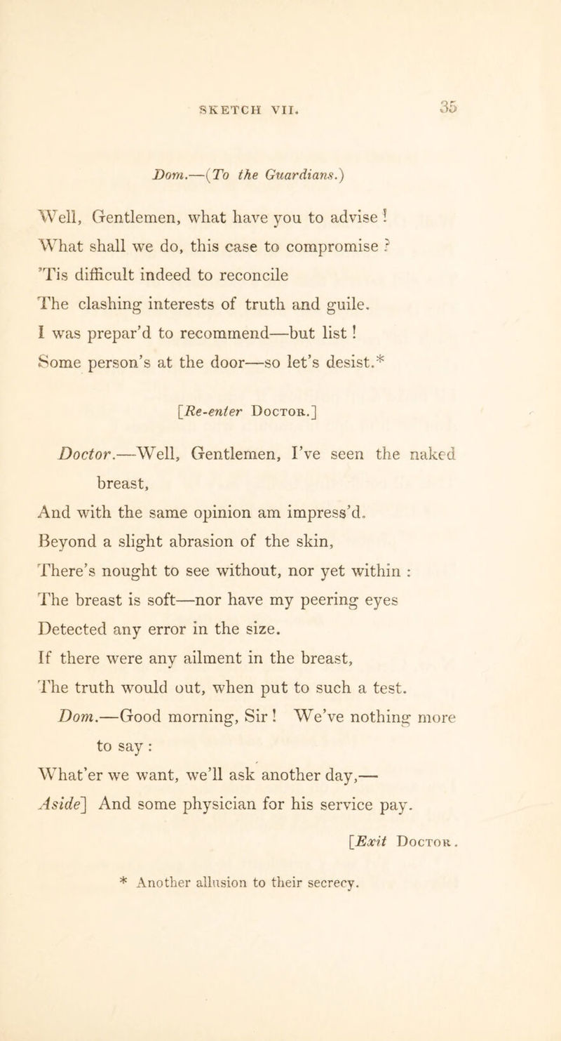 Bom.—{To the Guardians.) Well, Gentlemen, what have you to advise ! What shall we do, this case to compromise ? ’Tis difficult indeed to reconcile The clashing interests of truth and guile. I was prepar'd to recommend—but list! Some person’s at the door—so let’s desist.* [.Re-enter Doctor.] Doctor.—Well, Gentlemen, I’ve seen the naked breast. And with the same opinion am impress’d. Beyond a slight abrasion of the skin. There’s nought to see without, nor yet within : The breast is soft—nor have my peering eyes Detected any error in the size. If there were any ailment in the breast, The truth would out, when put to such a test. Dom.—Good morning, Sir ! We’ve nothing more to say: What’er we want, we’ll ask another day,— Aside] And some physician for his service pay. [Exit Doctor . * Another allusion to their secrecy.