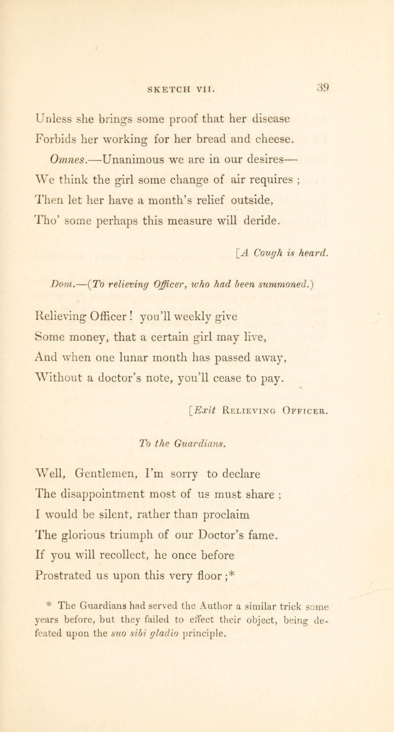 Unless she brings some proof that her disease Forbids her working for her bread and cheese. Oinnes.—Unanimous we are in our desires— We think the girl some change of air requires ; Then let her have a month’s relief outside, Tho’ some perhaps this measure will deride. [A Cough is heard. Bom.—(To relieving Officer, who had been summoned.) Relieving Officer ! you’ll weekly give Some money, that a certain girl may live, And when one lunar month has passed away, Without a doctor’s note, you’ll cease to pay. [Exit Relieving Officer. To the Guardians. Well, Gentlemen, I’m sorry to declare The disappointment most of us must share ; I would be silent, rather than proclaim The glorious triumph of our Doctor’s fame. If you will recollect, he once before Prostrated us upon this very floor ;* * The Guardians had served the Author a similar trick some years before, but they failed to effect their object, being- de- feated upon the suo sibi gladio principle.