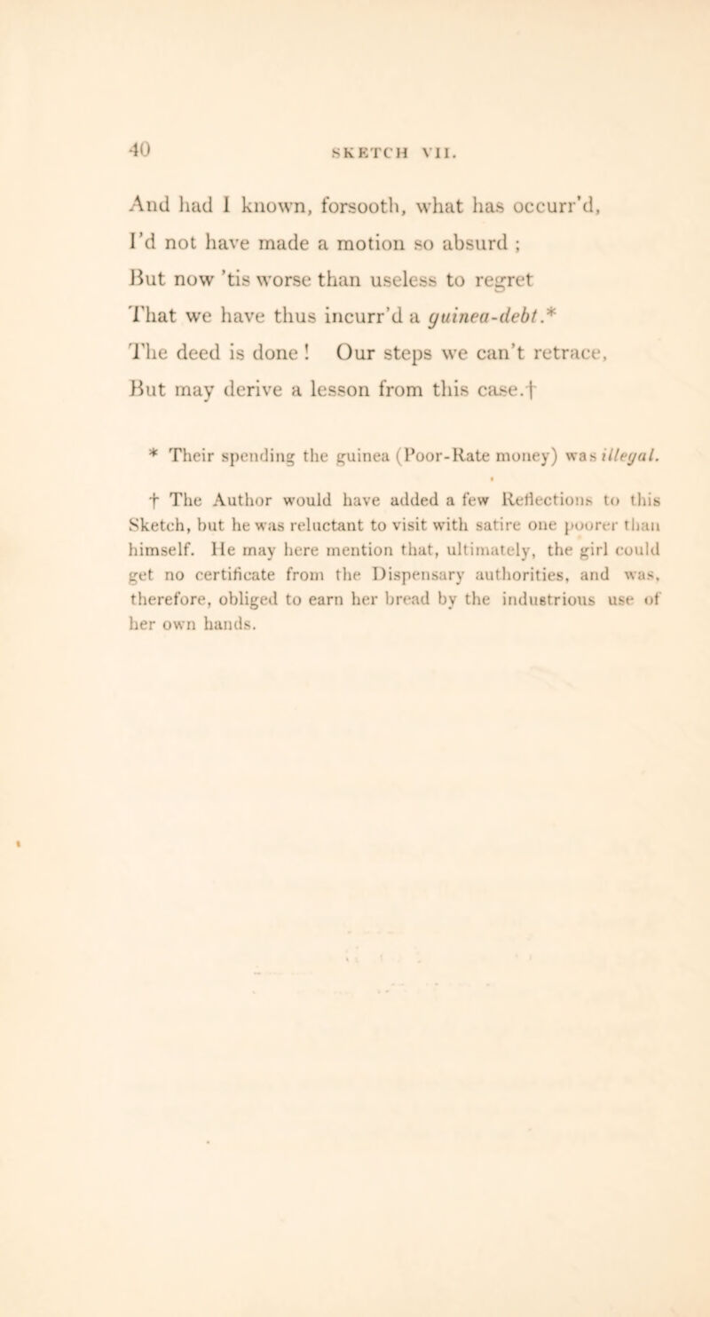 And had I known, forsooth, what has occurr’d. I’d not have made a motion so absurd ; But now ’tis worse than useless to regret That we have thus incurr’d a guinea-debt * The deed is done ! Our steps we can’t retrace, But may derive a lesson from this case.f * Their spending the guinea (Poor-Rate money) was illegal. t The Author would have added a few Reflections to this Sketch, hut he was reluctant to visit with satire one poorer than himself. lie may here mention that, ultimately, the girl could get no certificate from the Dispensary authorities, and was. therefore, obliged to earn her bread bv the industrious use of her own hands. I