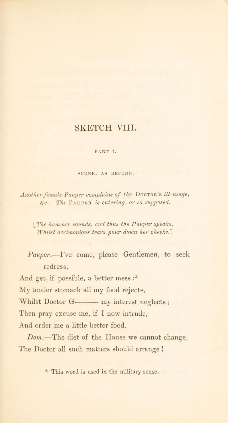 PART I. SCENE, AS BEFORE. Another female Pauper complains of the Doctor’s ill-usage, t^c. The Pauper is entering, or so supposed. [The hammer sounds, and thus the Pauper speaks, Whilst acrimonious tears pour down her cheeks.~\ Pauper.—I’ve come, please Gentlemen, to seek redress, And get, if possible, a better mess ;* My tender stomach all my food rejects, Whilst Doctor G my interest neglects ; Then pray excuse me, if I now intrude. And order me a little better food. Dom.—The diet of the House we cannot change. The Doctor all such matters should arrange! * This word is used in the military sense.