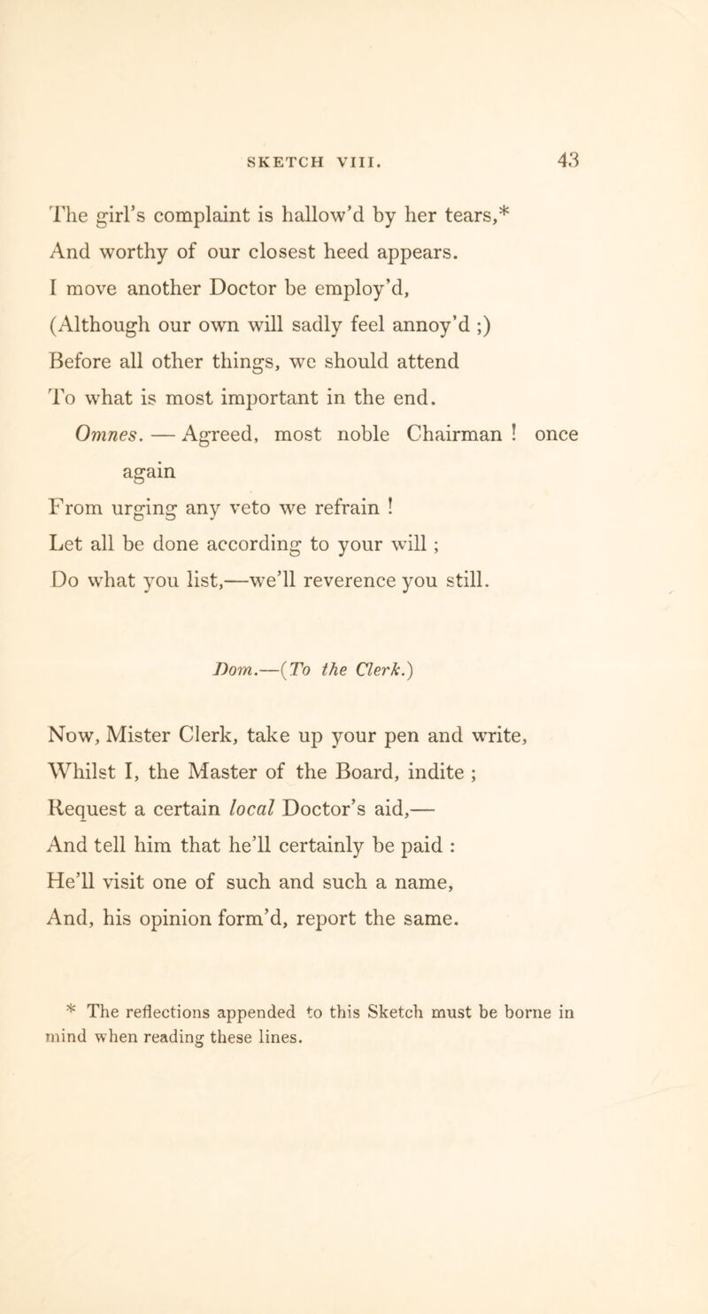 The girl’s complaint is hallow’d by her tears,* And worthy of our closest heed appears. I move another Doctor be employ’d, (Although our own will sadly feel annoy’d ;) Before all other things, we should attend To what is most important in the end. Omnes. — Agreed, most noble Chairman ! once again From urging any veto we refrain ! Let all be done according to your will; Do what you list,—we’ll reverence you still. Bom.—(To the Clerk.) Now, Mister Clerk, take up your pen and write, Whilst I, the Master of the Board, indite ; Request a certain local Doctor’s aid,— And tell him that he’ll certainly be paid : He’ll visit one of such and such a name, And, his opinion form’d, report the same. * The reflections appended to this Sketch must be borne in mind when reading these lines.