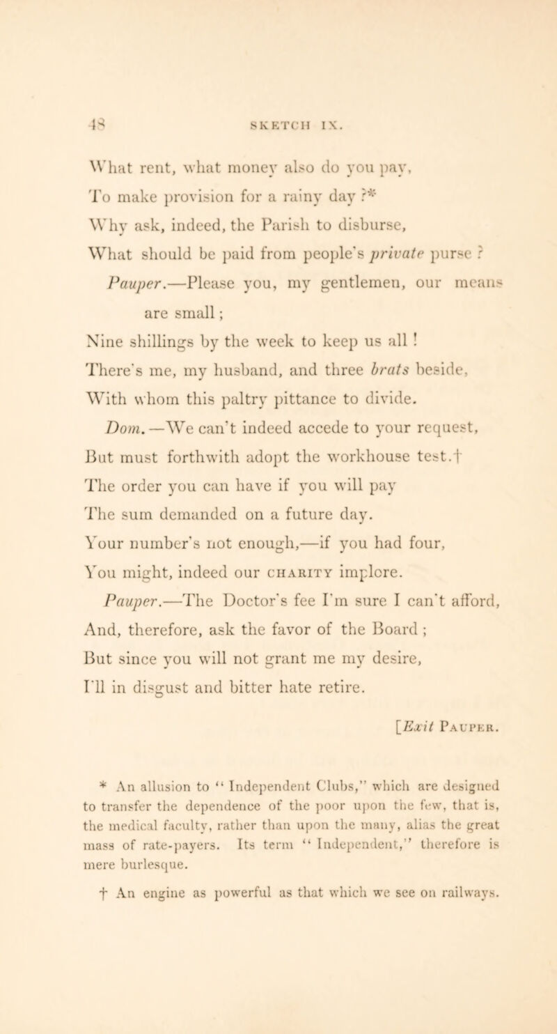 What rent, what money also do you pay, To make provision for a rainy day ?* Why ask, indeed, the Parish to disburse, What should be paid from people's private purse ? Pauper.—Please you, my gentlemen, our mean- are small; Nine shillings by the week to keep us all ! There's me, my husband, and three brats beside, With whom this paltry pittance to divide. Dom.— We can’t indeed accede to your request, But must forthwith adopt the workhouse test.j The order you can have if you will pay The sum demanded on a future day. Your number's not enough,—if you had four, You might, indeed our charity implore. Pauper.—The Doctor's fee Pm sure I can’t afford, And, therefore, ask the favor of the Board ; But since you will not grant me my desire, I’ll in disgust and bitter hate retire. [Exit Pauper. * An allusion to “ Independent Clubs,” which are designed to transfer the dependence of the poor upon the few, that is, the medical faculty, rather than upon the many, alias the great mass of rate-payers. Its term “ Independent,” therefore is mere burlesque. f An engine as powerful as that which we see on railways.