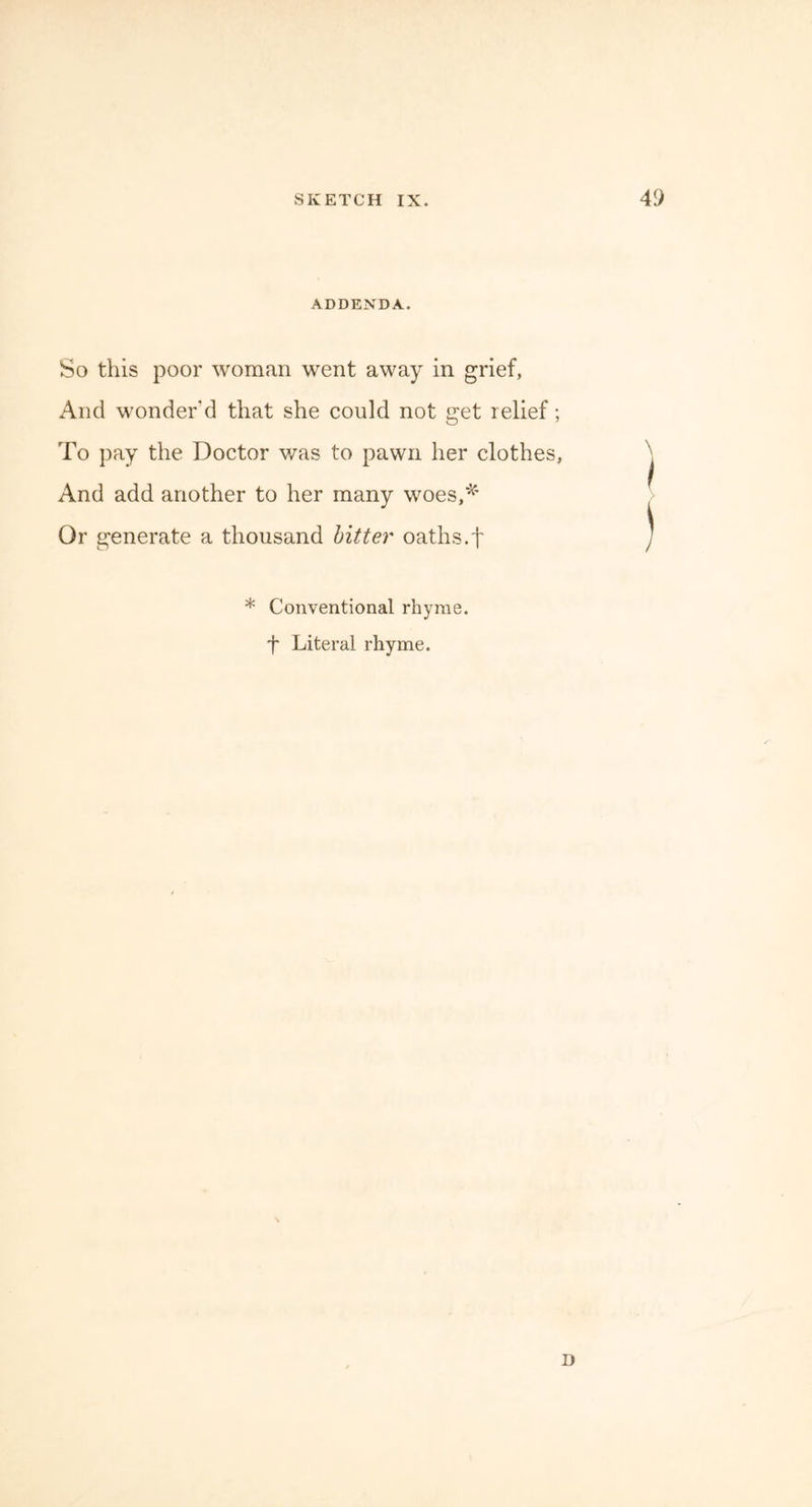 ADDENDA. So this poor woman went away in grief, And wonder’d that she could not get relief; To pay the Doctor was to pawn her clothes, And add another to her many woes,* Or generate a thousand bitter oaths.f * Conventional rhyme, f Literal rhyme. D