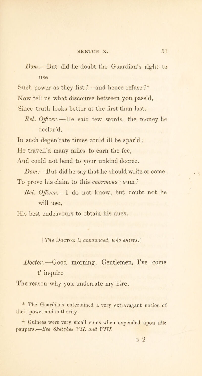 Dom.—But did he doubt the Guardian’s right to use Such power as they list ?—and hence refuse ?* Now tell us what discourse between you pass’d, Since truth looks better at the first than last. Rel. Officer.—He said few words, the money he declar’d, In such degen’rate times could ill be spar’d ; He travell’d many miles to earn the fee, And could not bend to your unkind decree. Dom.—But did he say that he should write or come, To prove his claim to this enormous\ sum ? Rel. Officer.—I do not know, but doubt not he will use, His best endeavours to obtain his dues. \_The Doctor is announced, who enters.'] Doctor.—Good morning. Gentlemen, I’ve come t’ inquire The reason why you underrate my hire, * The Guardians entertained a very extravagant notion of their power and authority. f Guineas were very small sums when expended upon idle paupers.—See Sketches VII. and VIII.