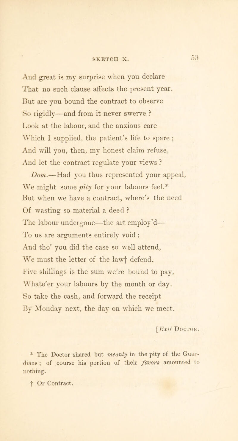 And great is my surprise when you declare That no such clause affects the present year. But are you bound the contract to observe So rigidly—and from it never swerve ? Look at the labour, and the anxious care Which I supplied, the patient’s life to spare ; And will you, then, my honest claim refuse, And let the contract regulate your views ? Dom.—Had you thus represented your appeal. We might some pity for your labours feel.* But when we have a contract, where’s the need Of wasting so material a deed ? The labour undergone—the art employ’d— To us are arguments entirely void ; And tho’ you did the case so well attend, We must the letter of the lawf defend. Five shillings is the sum we’re bound to pay, Whate’er your labours by the month or day. So take the cash, and forward the receipt By Monday next, the day on which we meet. [Exit Doctok. * The Doctor shared but rneanly in the pity of the Guar- dians ; of course his portion of their favors amounted to nothing. f Or Contract.