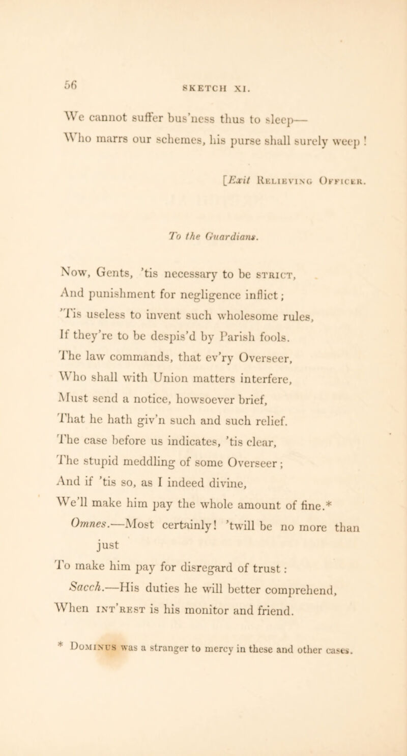 5fi We cannot suffer bus’ness thus to sleep— \\ ho marrs our schemes, his purse shall surely weep ! [Exit Relieving Officer. To the Guardian Now, Gents, ’tis necessary to be strict, And punishment for negligence inflict; ' 1'is useless to invent such wholesome rules. If they’re to be despis’d by Parish fools. The law commands, that ev’ry Overseer, \\ ho shall with Union matters interfere, Must send a notice, howsoever brief, That he hath giv’n such and such relief. The case before us indicates, ’tis clear, I he stupid meddling of some Overseer ; And if ’tis so, as I indeed divine, We’ll make him pay the whole amount of fine.* Omnes.—Most certainly! ’twill be no more than just To make him pay for disregard of trust : Sacch. His duties he will better comprehend. When int’rest is his monitor and friend. * Dominus was a stranger to mercy in these and other cases.