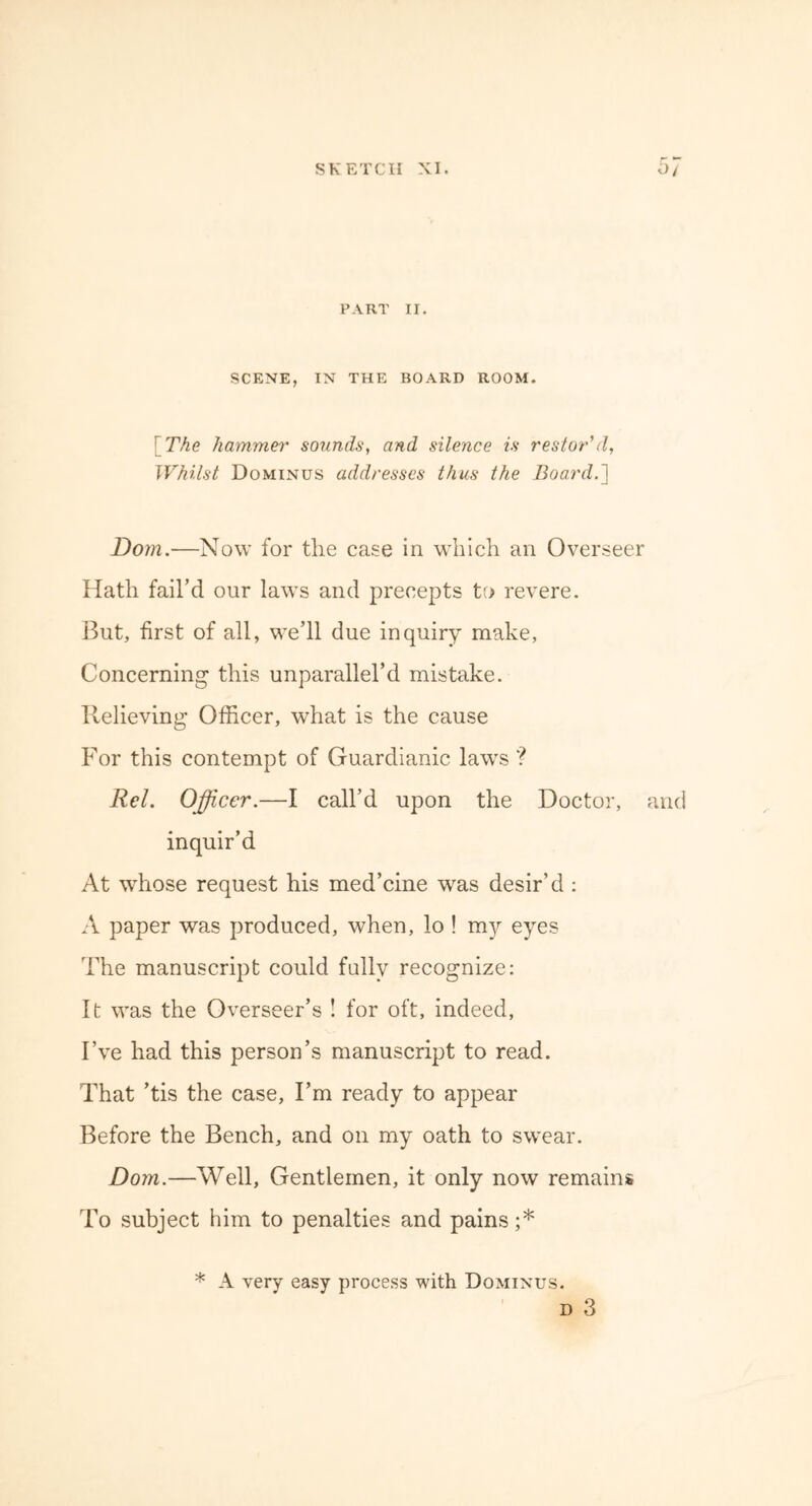 r *- PART II. SCENE, IN THE BOARD ROOM. [The hammer sounds, and silence is restor'd, Whilst Dominus addresses thus the Board.'] Dorn.—Now for the case in which an Overseer Hath fail’d our laws and precepts to revere. But, first of all, we’ll due inquiry make, Concerning this unparallel’d mistake. Relieving Officer, what is the cause For this contempt of Guardianic laws ? Rel. Officer.—I call’d upon the Doctor, and inquir’d At whose request his med’cine was desir’d : A paper was produced, when, lo ! my eyes The manuscript could fully recognize: It was the Overseer’s ! for oft, indeed, I’ve had this person’s manuscript to read. That ’tis the case, I’m ready to appear Before the Bench, and on my oath to swear. Dorn.—Well, Gentlemen, it only now remains To subject him to penalties and pains ;* * A very easy process with Dominus. D 3