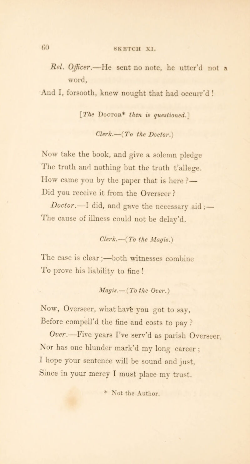 CO Rel. Officer.—He sent no note, he utter’d not n word, And I, forsooth, knew nought that had occurr’d ! [The Doctor* then is questioned. Clerk.—{To the Doctor.) Now take the book, and give a solemn pledge The truth and nothing but the truth t’allege. How came you by the paper that is here ?— Did you receive it from the Overseer ? Doctor.—I did, and gave the necessary aid ;— The cause of illness could not be delay’d. Clerk.—{To the May is.) I'he case is clear;—both witnesses combine To prove his liability to fine ! Mayis.— {To the Over.) Now, O verseer, what have you got to say, Before compell’d the fine and costs to pay ? Over.—Five years I’ve serv’d as parish Overseer, Nor has one blunder mark’d my lone: career ; I hope your sentence will be sound and just, Since in your mercy I must place my trust. * Not the Author.