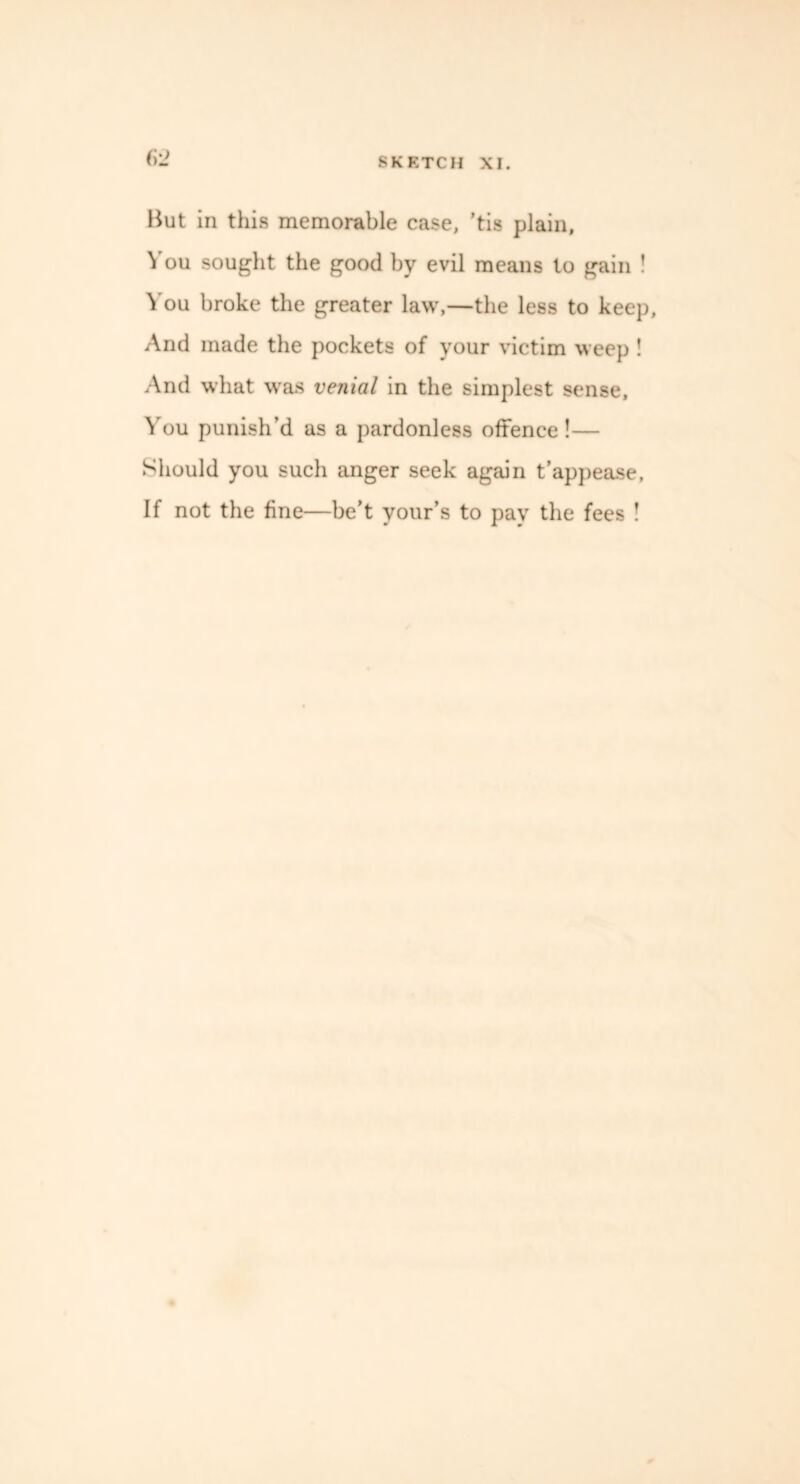 (i'2 But in this memorable case, ’tis plain, You sought the good by evil means to gain ! You broke the greater law,—the less to keep, And made the pockets of your victim weep ! And what was venial in the simplest sense, You punish’d as a pardonless offence!— Should you such anger seek again t’appease. If not the fine—be’t your’s to pay the fees !