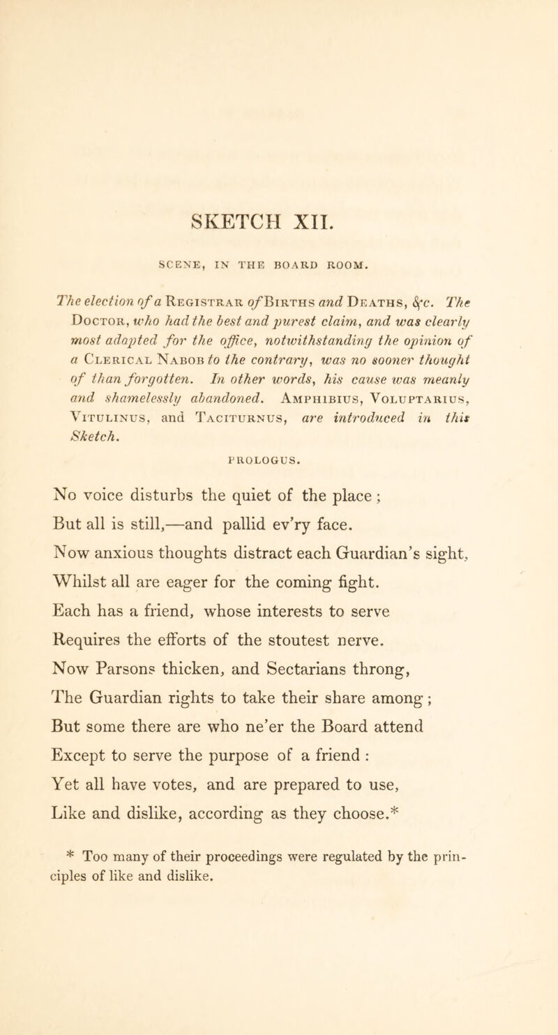 SCENE, IN THE BOARD ROOM. The election of a Registrar o/Births and Deaths, Sfc. The Doctor, who had the best and purest claim, and was clearly most adapted for the office, notwithstanding the opinion of a Clerical Nabob to the contrary, was no sooner thought of than forgotten. In other words, his cause ivas meanly and shamelessly abandoned. Amphibius, Voluptarius, Vitulinus, and Taciturnus, are introduced in this Sketch. prologus. No voice disturbs the quiet of the place ; But all is still,—and pallid ev’ry face. Now anxious thoughts distract each Guardian’s sight. Whilst all are eager for the coming fight. Each has a friend, whose interests to serve Requires the efforts of the stoutest nerve. Now Parsons thicken, and Sectarians throng, The Guardian rights to take their share among; But some there are who ne’er the Board attend Except to serve the purpose of a friend : Yet all have votes, and are prepared to use, Like and dislike, according as they choose.* * Too many of their proceedings were regulated by the prin- ciples of like and dislike.