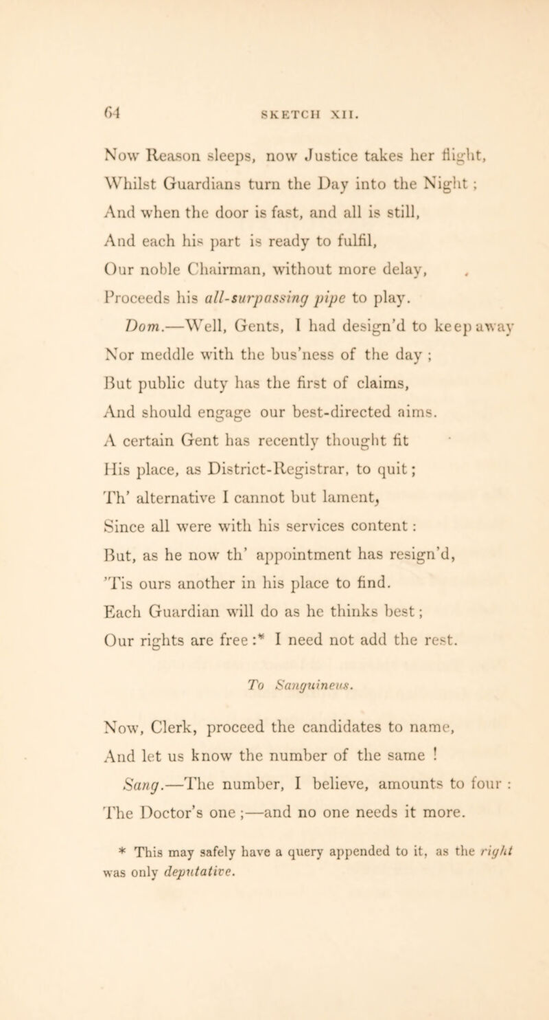 CA Now Reason sleeps, now Justice takes her flight, Whilst Guardians turn the Day into the Night; And when the door is fast, and all is still, And each his part is ready to fulfil, Our noble Chairman, without more delay, Proceeds his all-surpassing pipe to play. Dom.—Well, Gents, 1 had design’d to keep away Nor meddle with the bus’ness of the day ; But public duty has the first of claims, And should engage our best-directed aims. A certain Gent has recently thought fit His place, as District-Registrar, to quit; Th’ alternative I cannot but lament, Since all were with his services content: But, as he now th’ appointment has resign’d, ’Tis ours another in his place to find. Each Guardian will do as he thinks best; Our rights are free :* I need not add the rest. To Sanguineus. Now, Clerk, proceed the candidates to name. And let us know the number of the same ! Sang.—The number, I believe, amounts to four : The Doctor’s one ;—and no one needs it more. * This may safely have a query appended to it, as the right was only deputative.