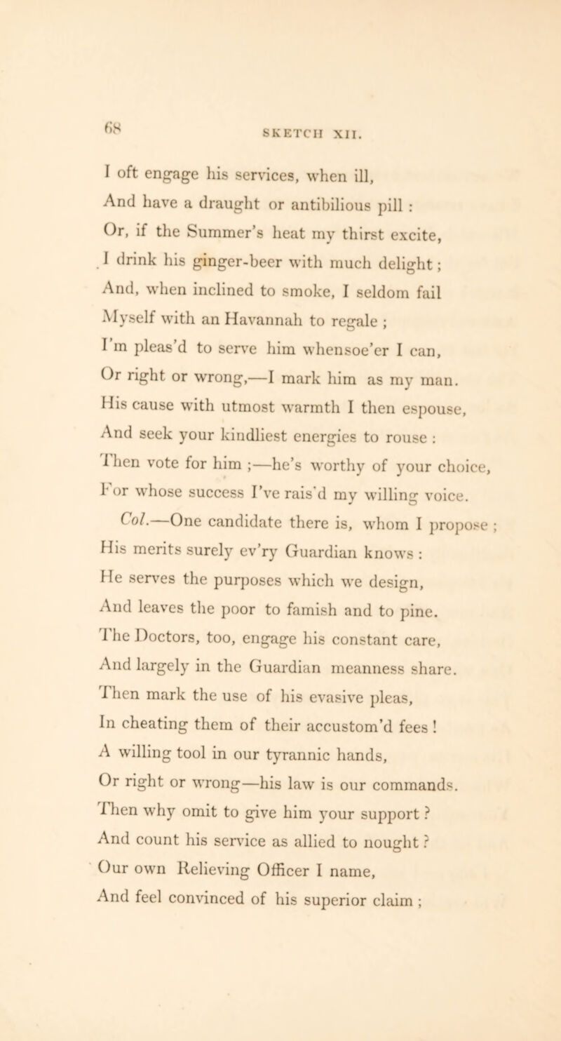 (is I oft engage his services, when ill, And have a draught or antibilious pill : Or, if the Summer’s heat my thirst excite, 1 drink his ginger-beer with much delight; And, when inclined to smoke, I seldom fail Myself with an Havannah to regale ; I in pleas’d to serve him whensoe’er I can. Or right or wrong,—I mark him as my man. His cause with utmost warmth I then espouse, And seek your kindliest energies to rouse : 1 hen vote for him ;—he’s worthy of your choice, 1' or whose success I’ve rais d my willing voice. ^ One candidate there is, whom I propose His merits surely ev’ry Guardian knows: He serves the purposes which we design, And leaves the poor to famish and to pine. 1 he Doctors, too, engage his constant care, And largely in the Guardian meanness share. I hen mark the use of his evasive pleas, In cheating them of their accustom’d fees ! A willing tool in our tyrannic hands, Or right or wrong—his law is our commands. I hen why omit to give him your support ? And count his sendee as allied to nought ? Our own Relieving Officer I name. And feel convinced of his superior claim ;