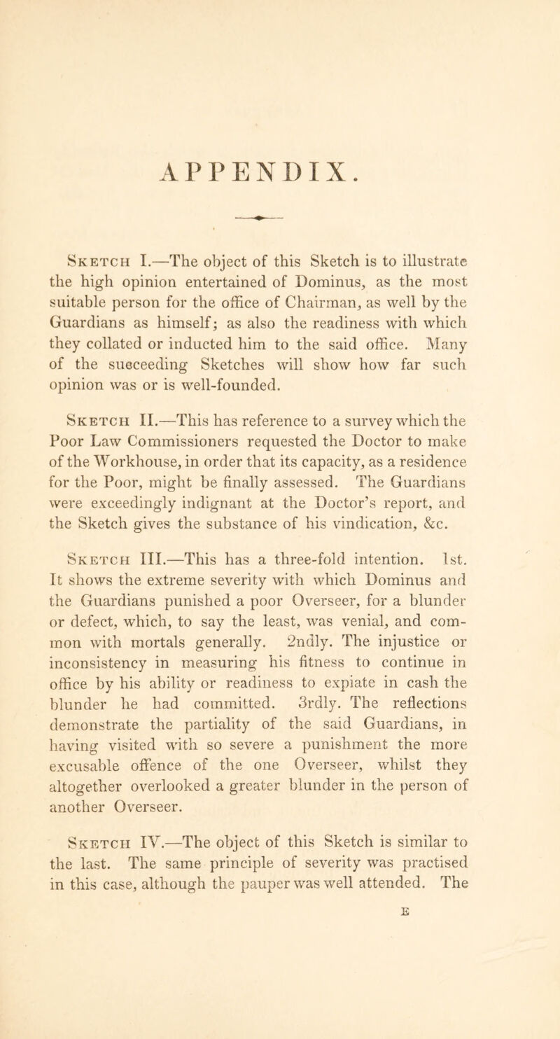 APPENDIX. Sketch I.—The object of this Sketch is to illustrate the high opinion entertained of Dominus, as the most suitable person for the office of Chairman, as well by the Guardians as himself; as also the readiness with which they collated or inducted him to the said office. Many of the suoceeding Sketches will show how far such opinion was or is well-founded. Sketch II.—This has reference to a survey which the Poor Law Commissioners requested the Doctor to make of the Workhouse, in order that its capacity, as a residence for the Poor, might be finally assessed. The Guardians were exceedingly indignant at the Doctor’s report, and the Sketch gives the substance of his vindication, &c. Sketch III.—This has a three-fold intention. 1st. It shows the extreme severity with which Dominus and the Guardians punished a poor Overseer, for a blunder or defect, which, to say the least, was venial, and com- mon with mortals generally. 2ndly. The injustice or inconsistency in measuring his fitness to continue in office by his ability or readiness to expiate in cash the blunder he had committed. 3rdly. The reflections demonstrate the partiality of the said Guardians, in having visited with so severe a punishment the more excusable offence of the one Overseer, whilst they altogether overlooked a greater blunder in the person of another Overseer. Sketch IV.—The object of this Sketch is similar to the last. The same principle of severity was practised in this case, although the pauper was well attended. The E