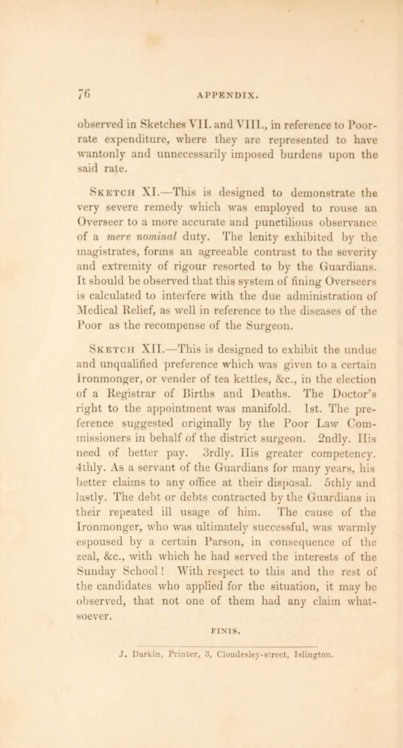 observed in Sketches VII. and VIII., in reference to Poor- rate expenditure, where they are represented to have wantonly and unnecessarily imposed burdens upon the said rate. Sketch XI.—This is designed to demonstrate the very severe remedy which was employed to rouse an Overseer to a more accurate and punctilious observance of a mere nominal duty. The lenity exhibited by the magistrates, forms an agreeable contrast to the severity and extremity of rigour resorted to by the Guardians. It should be observed that this system of lining Overseers is calculated to interfere with the due administration of Medical Relief, as well in reference to the diseases of the Poor as the recompense of the Surgeon. Sketch XII.—This is designed to exhibit the undue and unqualified preference which was given to a certain Ironmonger, or vender of tea kettles, &c., in the election of a Registrar of Births and Deaths. The Doctor’s right to the appointment was manifold. 1st. The pre- ference suggested originally by the Poor Law Com- missioners in behalf of the district surgeon. 2ndly. Ilis need of better pay. 3rdly. Ilis greater competency. -4thly. As a servant of the Guardians for many years, his better claims to any office at their disposal. 5thly and lastly. The debt or debts contracted by the Guardians in their repeated ill usage of him. The cause of the Ironmonger, who was ultimately successful, was warmly espoused by a certain Parson, in consequence of the zeal, &c., with which he had served the interests of the Sunday School ! With respect to this and the rest of the candidates who applied for the situation, it may be observed, that not one of them had any claim what- soever. FINIS. J. Durkin, Printer, .'1, Cloudealev-street, Islington.