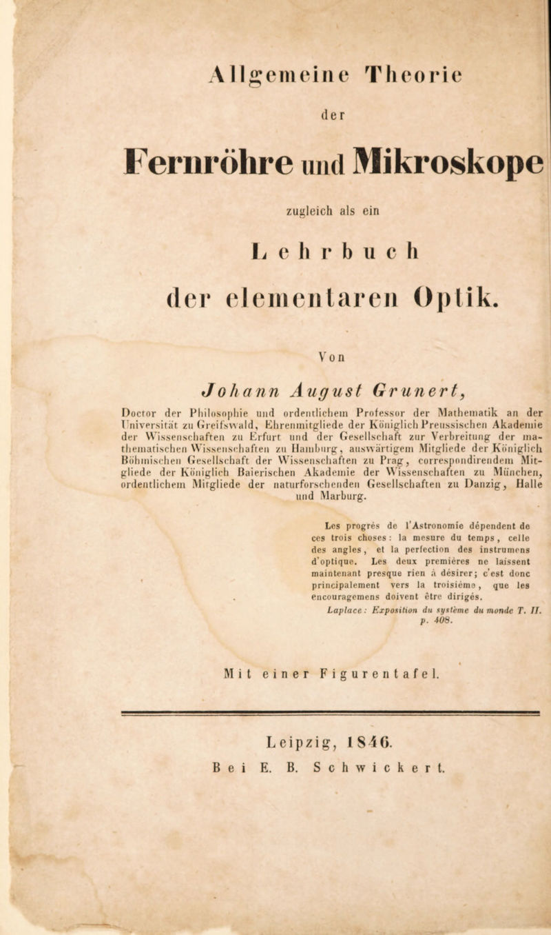 der Fernröhre und Mikroskope zugleich als ein L e h r b u c h der elementaren Optik. Von 0 Johann August Grün er t, Doctor der Philosophie und ordentlichem Professor der Mathematik an der Iniversität zu Greifswald, Ehremnitgliede der Königlich Preussischen Akademie der Wissenschaften zu Erfurt und der Gesellschaft zur Verbreitung der ma- thematischen Wissenschaften zu Hamburg, auswärtigem Mitgliede der Königlich Böhmischen Gesellschaft der Wissenschaften zu Prag, correspondirendein Mit- gliede der Königlich Baierischen Akademie der W issenschaften zu München, ordentlichem Mitgliede der naturforschenden Gesellschaften zu Danzig, Halle und Marburg. Los progres de l’Astronomie dependent de ces trois choses : la mesure du temps , celle des angles, et la perfection des instrumens d’optique. Les deux premiercs ne laissent maintenant presque rien ä desircr; c’est donc principalement vers la troisiemo, que les . encouragemens doivent etre diriges. Laplace: Exposition du Systeme du monde T. II. p. 408. Mit einer Figurentafel. Leipzig, 1846. Bei E. B. Schwickert.