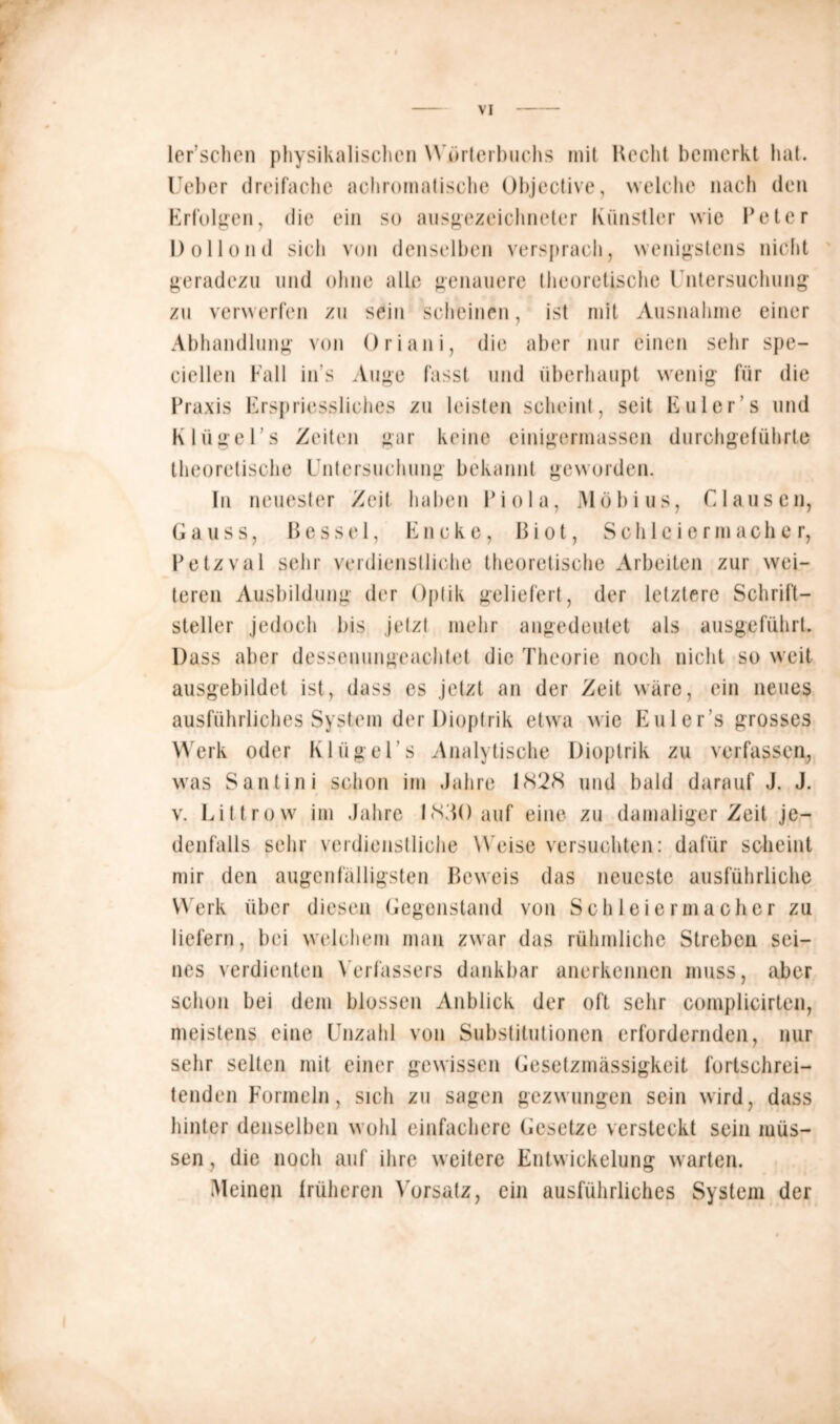 ler’schen physikalischen Wörterbuchs mit Hecht bemerkt hat. Ueber dreifache achromatische Objective, welche nach den Erfolgen, die ein so ausgezeichneter Künstler wie Peter Dollond sich von denselben versprach, wenigstens nicht geradezu und ohne alle genauere theoretische Untersuchung zu verwerfen zu sein scheinen, ist mit Ausnahme einer Abhandlung von Oriani, die aber nur einen sehr spe- ciellen Fall in s Auge fasst und überhaupt wenig für die Praxis Erspriessliches zu leisten scheint, seit Euler's und K lüge Ts Zeiten gar keine cinigermassen durchgeführte theoretische Untersuchung bekannt geworden. In neuester Zeit haben Piola, Möbius, Clausen, Gauss, ßesse 1, Encke, ßi ot, Sch 1 c i ermache r, Petzval sehr verdienstliche theoretische Arbeiten zur wei- teren Ausbildung der Optik geliefert, der letztere Schrift- steller jedoch bis jetzt mehr angedeutet als ausgeführt. Dass aber dessenungeachtet die Theorie noch nicht so weit ausgebildet ist, dass es jetzt an der Zeit wäre, ein neues ausführliches System der Dioptrik etwa wie Eulers grosses Werk oder KlügeUs Analytische Dioptrik zu verfassen, was Santini schon im Jahre 1828 und bald darauf J. J. v. Littrow im Jahre 1830 auf eine zu damaliger Zeit je- denfalls sehr verdienstliche W eise versuchten: dafür scheint mir den augenfälligsten Beweis das neueste ausführliche W erk über diesen Gegenstand von Schleiermacher zu liefern, bei welchem man zwar das rühmliche Streben sei- nes verdienten Verfassers dankbar anerkennen muss, aber schon bei dem blossen Anblick der oft sehr complicirtcn, meistens eine Unzahl von Substitutionen erfordernden, nur sehr selten mit einer gewissen Gesetzmässigkeit fortschrei- tenden Formeln, sich zu sagen gezwungen sein wird, dass hinter denselben wohl einfachere Gesetze versteckt sein müs- sen, die noch auf ihre weitere Entwickelung warten. Meinen früheren Vorsatz, ein ausführliches System der