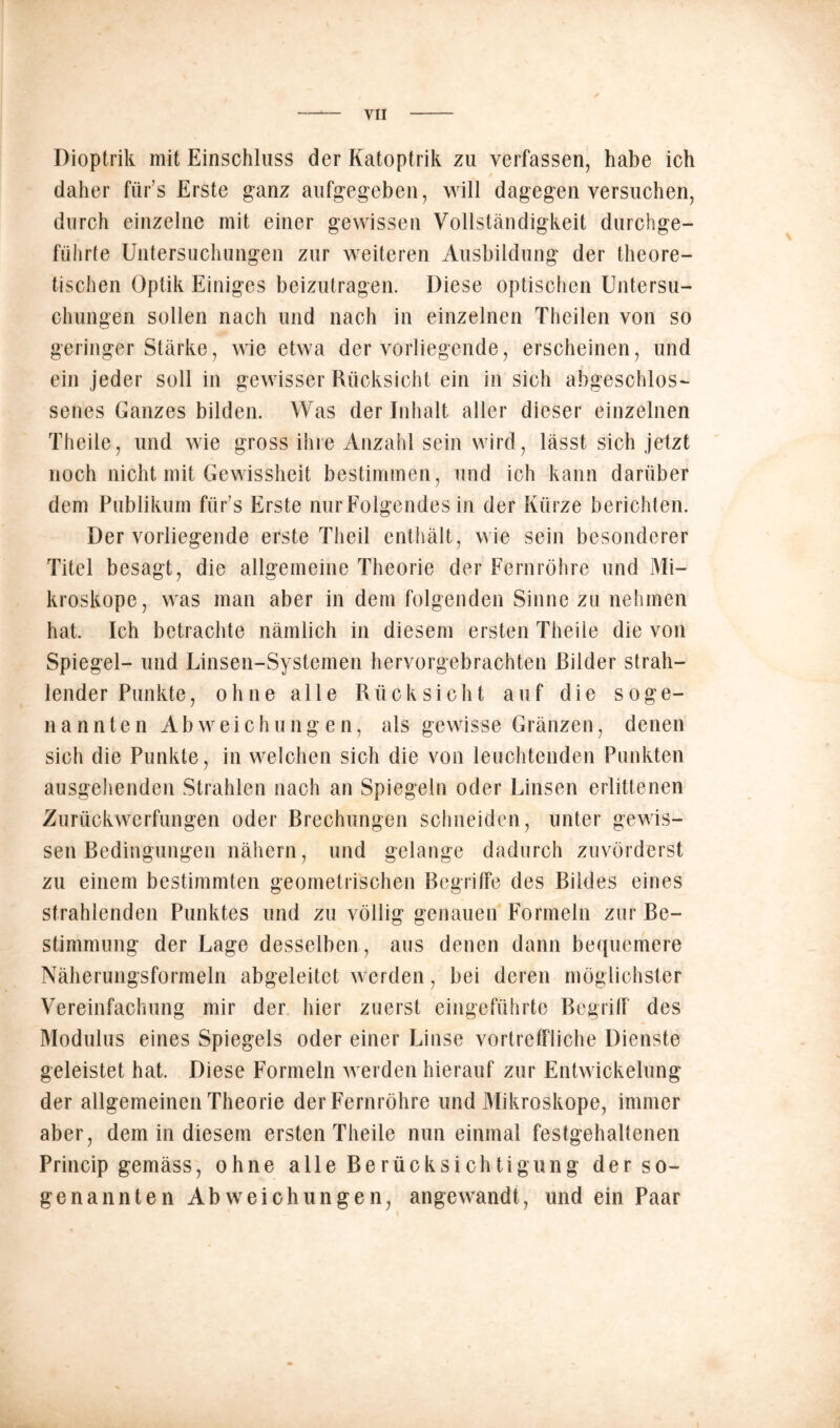 Dioptrik mit Einschluss der Katoptrik zu verfassen, habe ich daher fiir’s Erste ganz aufgegeben, will dagegen versuchen, durch einzelne mit einer gewissen Vollständigkeit durchge- führte Untersuchungen zur weiteren Ausbildung der theore- tischen Optik Einiges beizutragen. Diese optischen Untersu- chungen sollen nach und nach in einzelnen Theilen von so geringer Stärke, wie etwa der vorliegende, erscheinen, und ein jeder soll in gewisser Rücksicht ein in sich abgeschlos- senes Ganzes bilden. Was der Inhalt aller dieser einzelnen Theile, und wie gross ihre Anzahl sein wird, lässt sich jetzt noch nicht mit Gewissheit bestimmen, und ich kann darüber dem Publikum fürs Erste nur Folgendes in der Kürze berichten. Der vorliegende erste Theil enthält, wie sein besonderer Titel besagt, die allgemeine Theorie der Fernröhre und Mi- kroskope, was man aber in dem folgenden Sinne zu nehmen hat. Ich betrachte nämlich in diesem ersten Theile die von Spiegel- und Linsen-Systemen hervorgebrachten Bilder strah- lender Punkte, ohne alle Rücksicht auf die soge- nannten Abweichungen, als gewisse Gränzen, denen sich die Punkte, in welchen sich die von leuchtenden Punkten ausgehenden Strahlen nach an Spiegeln oder Linsen erlittenen Zurückwerfungen oder Brechungen schneiden, unter gewis- sen Bedingungen nähern, und gelange dadurch zuvörderst zu einem bestimmten geometrischen Begriffe des Bildes eines strahlenden Punktes und zu völlig genauen Formeln zur Be- stimmung der Lage desselben, aus denen dann bequemere Näherungsformeln abgeleitet werden, bei deren möglichster Vereinfachung mir der hier zuerst eingeführte Begriff des Modulus eines Spiegels oder einer Linse vortreffliche Dienste geleistet hat. Diese Formeln werden hierauf zur Entwickelung der allgemeinen Theorie der Fernröhre und Mikroskope, immer aber, dem in diesem ersten Theile nun einmal festgehaltenen Princip gemäss, ohne alle Berücksichtigung der so- genannten Abweichungen, angewandt, und ein Paar