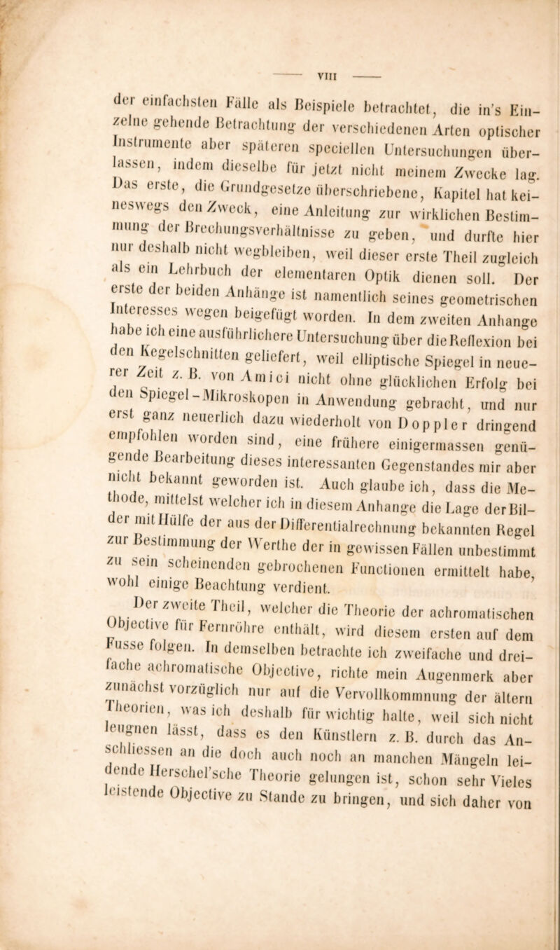 dti einfachsten lulle als Beispiele betrachtet, die in’s Ein- zelne gehende Betrachtung der verschiedenen Arten optischer Instrumente aber späteren speciellen Untersuchungen über- assen, indem dieselbe für jetzt nicht meinem Zwecke lag. as erste, die Grundgesetze iiberschriebene, Kapitel hat kei- neswegs den Zweck, eine Anleitung zur wirklichen Bestim- ,nng der Brechungsverhältnisse zu geben, und durfte hier um eshalb nicht wegbleiben, weil dieser erste Theil zugleich als ein Lehrbuch der elementaren Optik dienen soll. Der eiste der beiden Anhänge ist namentlich seines geometrischen n eresses wegen beigelügt worden. In dem zweiten Anhänge m e ic i eine ausführlichere Untersuchung über dieReflexion bei en egelschnitten geliefert, weil elliptische Spiegel in neue- r.Cr C1^ von Amici nicht ohne glücklichen Erfolg bei Ple!sei_Mikroskopen in Anwendung gebracht, und nur tis ganz neuerlich dazu wiederholt von Doppler dringend 6mP o 1 ea worden sind, eine frühere einigermassen genü- gen e Bearbeitung dieses interessanten Gegenstandes mir aber nicht bekannt geworden ist. Auch glaube ich, dass die Me- thode, mittelst welcher ich in diesem Anhänge die Lage der Bil- der mit Hülfe der aus der Differentialrechnung bekannten Hegel zur Bestimmung der Werthe der in gewissen Fällen unbestimmt zu sein scheinenden gebrochenen Functionen ermittelt habe ''Olli einige Beachtung verdient. Der zweite rheil, welcher die Theorie der achromatischen Objeelive für Fernrohre enthält, wird diesem ersten auf dem Fasse folgen. In demselben betrachte ich zweifache und drei- aclie achromatische Objective, richte mein Augenmerk aber zunächst vorzüglich nur auf die Vervollkommnung der altern leorien, was ich deshalb für wichtig halte, weil sich nicht eugnen lasst, dass es den Künstlern z. B. durch das An- se diessen an die doch auch noch an manchen Mängeln lei- dende Herschel’sche Theorie gelungen ist, schon sehr Vieles leistende Objective zu Stande zu bringen, und sich daher von