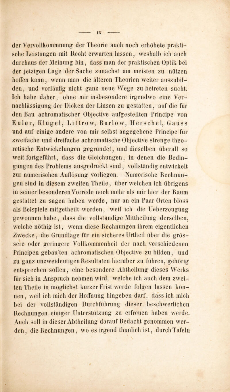 der Vervollkommnung der Theorie auch noch erhöhete prakti- sche Leistungen mit Recht erwarten lassen, weshalb ich auch durchaus der Meinung bin, dass man der praktischen Optik bei der jetzigen Lage der Sache zunächst am meisten zu nützen hoffen kann, wenn man die älteren Theorien weiter auszubil- den, und vorläufig nicht ganz neue Wege zu betreten sucht. Ich habe daher, ohne mir insbesondere irgendwo eine Ver- nachlässigung der Dicken der Linsen zu gestatten, auf die für den Rau achromatischer Objective aufgestellten Principe von Euler, Klügel, Littrow, Barlow, Herschel, Gauss und auf einige andere von mir selbst angegebene Principe für zweifache und dreifache achromatische Objective strenge theo- retische Entwickelungen gegründet, und dieselben überall so weit fortgeführt, dass die Gleichungen, in denen die Bedin- gungen des Problems ausgedrückt sind, vollständig entwickelt zur numerischen Auflösung vorliegen. Numerische Rechnun- gen sind in diesem zweiten Theile, über welchen ich übrigens in seiner besonderenVorrede noch mehr als mir hier der Raum gestattet zu sagen haben werde, nur an ein Paar Orten bloss als Beispiele mitgetheilt worden, weil ich die Ueberzeugung gewonnen habe, dass die vollständige Mittheilung derselben, welche nöthig ist, wenn diese Rechnungen ihrem eigentlichen Zwecke, die Grundlage für ein sicheres Urtheil über die grös- sere oder geringere Vollkommenheit der nach verschiedenen Principen gebauten achromatischen Objective zu bilden, und zu ganz unzweideutigen Resultaten hierüber zu führen, gehörig entsprechen sollen, eine besondere Abtheilung dieses Werks für sich in Anspruch nehmen wird, welche ich auch dem zwei- ten Theile in möglichst kurzer Frist werde folgen lassen kön- nen, weil ich mich der Hoffnung hingeben darf, dass ich mich bei der vollständigen Durchführung dieser beschwerlichen Rechnungen einiger Unterstützung zu erfreuen haben werde. Auch soll in dieser Abtheilung darauf Bedacht genommen wer- den, die Rechnungen, wo es irgend thunlich ist, durch Tafeln