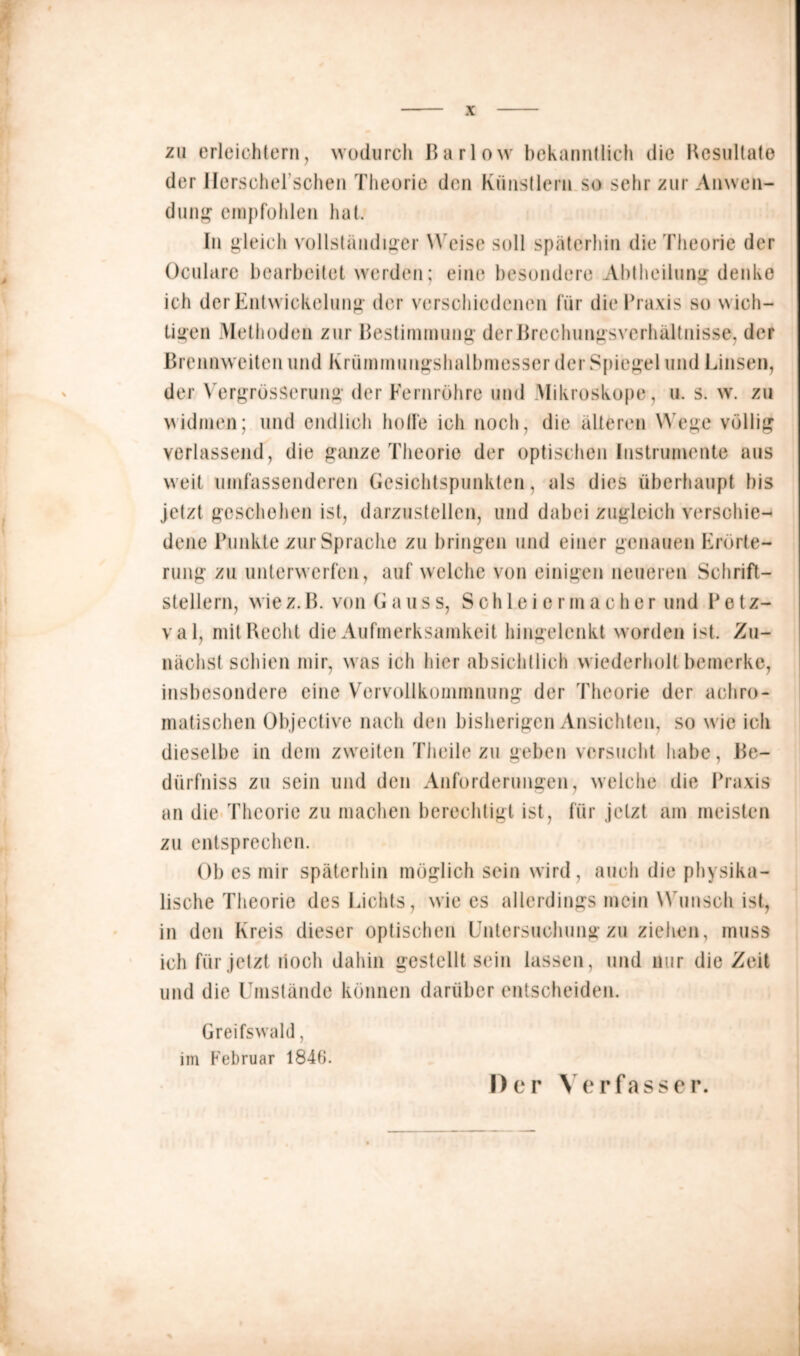 zu erleichtern, wodurch ßarlow bekanntlich die Resultate der Herschel’schen Theorie den Künstlern so sehr zur Anwen- dung' empfohlen hat. In gleich vollständiger W eise soll späterhin die Theorie der Oculare bearbeitet werden; eine besondere Abtheilung denke ich der Entwickelung der verschiedenen für die Praxis so wich- tigen .Methoden zur Bestimmung derßrcchungsverhaltnisse, der Brennweiten und Krümmungshalbmesser der Spiegel und Linsen, der VergrüsSerung der Fernrohre und Mikroskope, u. s. w. zu widmen; und endlich holle ich noch, die älteren Wege völlig verlassend, die ganze Theorie der optischen Instrumente aus weit umfassenderen Gesichtspunkten, als dies überhaupt bis jetzt geschehen ist, darzustellen, und dabei zugleich verschie- dene Punkte zur Sprache zu bringen und einer genauen Erörte- rung zu unterwerfen, auf welche von einigen neueren Schrift- stellern, wie z. B. von (laus s, Schleier in a c h e r und Petz- val, mit Recht die Aufmerksamkeit hingelenkt worden ist. Zu- nächst schien mir, w as ich hier absichtlich w iederholt bemerke, insbesondere eine Vervollkommnung der Theorie der achro- matischen Objective nach den bisherigen Ansichten, so wie ich dieselbe in dem zweiten Theile zu geben versucht habe, ße- dürfniss zu sein und den Anforderungen, welche die Praxis an die Theorie zu machen berechtigt ist, für jetzt am meisten zu entsprechen. Ob cs mir späterhin möglich sein wird, auch die physika- lische Theorie des Lichts, wie es allerdings mein Wunsch ist, in den Kreis dieser optischen Untersuchung zu ziehen, muss ich für jetzt noch dahin gestellt sein lassen, und nur die Zeit und die Umstände können darüber entscheiden. Greifswald, im Februar 1846. Der Verfasser.