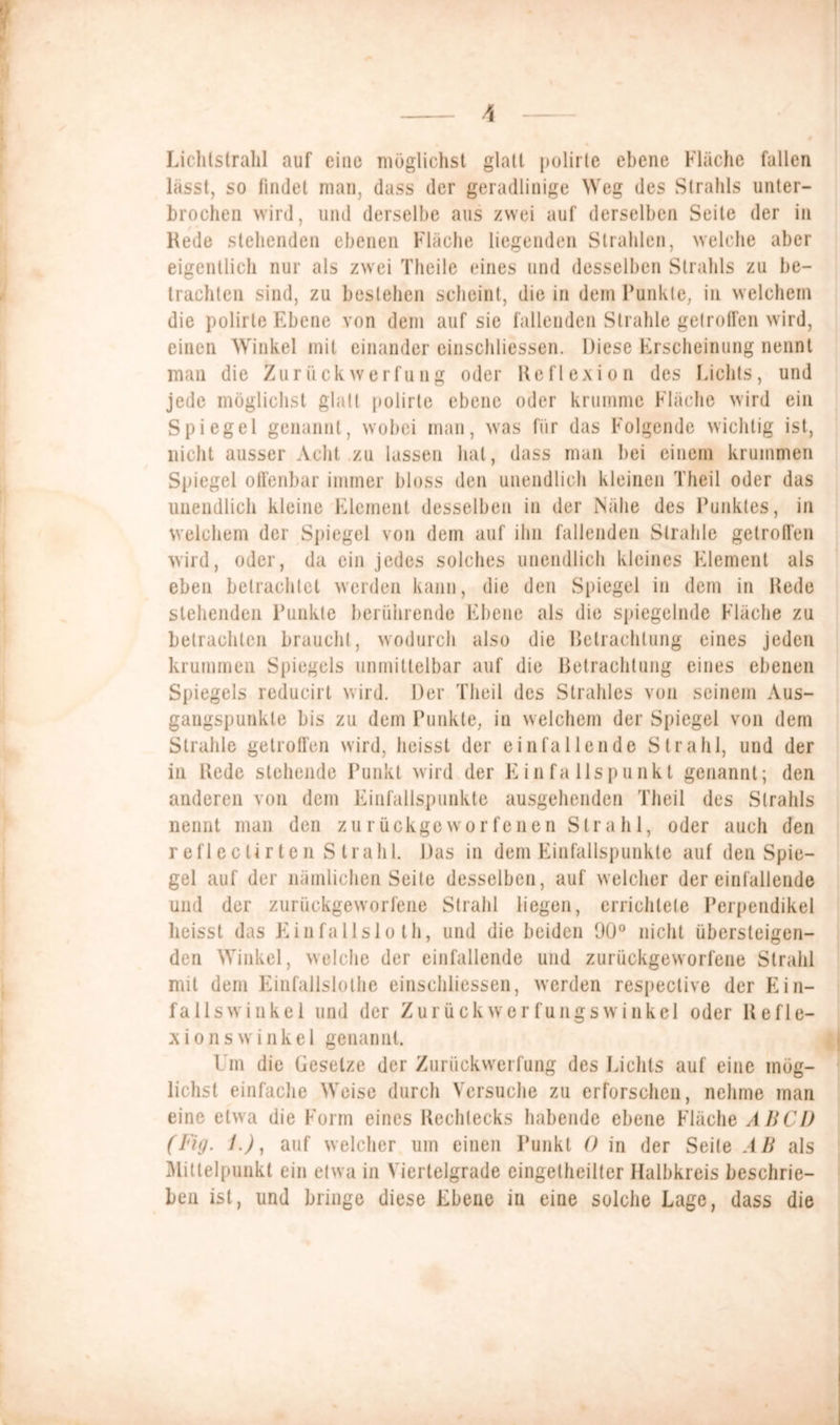 Lichtstrahl auf eine möglichst glatt polirte ebene Flache fallen lasst, so findet man, dass der geradlinige Weg des Strahls unter- brochen wird, und derselbe aus zwei auf derselben Seite der in Rede stehenden ebenen Fläche liegenden Strahlen, welche aber eigentlich nur als zwei Theile eines und desselben Strahls zu be- trachten sind, zu bestehen scheint, die in dem Punkte, in welchem die polirte Ebene von dem auf sie fallenden Strahle getroffen wird, einen Winkel mit einander einschliessen. Diese Erscheinung nennt man die Zurückwerfung oder Reflexion des Lichts, und jede möglichst glatt polirte ebene oder krumme Fläche wird ein Spiegel genannt, wobei man, was für das Folgende wichtig ist, nicht ausser Acht zu lassen hat, dass man bei einem krummen Spiegel offenbar immer bloss den unendlich kleinen Theil oder das unendlich kleine Element desselben in der Nähe des Punktes, in welchem der Spiegel von dem auf ihn fallenden Strahle getroffen wird, oder, da ein jedes solches unendlich kleines Element als eben betrachtet werden kann, die den Spiegel in dem in Rede stehenden Punkte berührende Ebene als die spiegelnde Fläche zu betrachten braucht, wodurch also die Betrachtung eines jeden krummen Spiegels unmittelbar auf die Betrachtung eines ebenen Spiegels reducirt wird. Der Theil des Strahles von seinem Aus- gangspunkte bis zu dem Punkte, in welchem der Spiegel von dem Strahle getroffen wird, heisst der einfallende Strahl, und der in Rede stehende Punkt wird der Finfallspunkt genannt; den anderen von dem Finfallspunkte ausgehenden Theil des Strahls nennt man den zurückgeworfenen Strahl, oder auch den reflecUrten Strahl. Das in dem Finfallspunkte auf den Spie- gel auf der nämlichen Seite desselben, auf welcher der einfallende und der zurückgeworfene Strahl liegen, errichtete Perpendikel heisst das Finfallslo th, und die beiden 90° nicht übersteigen- den Winkel, welche der einfallende und zurückgeworfene Strahl mit dem Einfallslose einschliessen, werden respeclive der Ein- fallswinkel und der ZurückwerfungsWinkel oder Refle- xionswinkel genannt. Um die Gesetze der Zuriickwerfung des Lichts auf eine mög- lichst einfache Weise durch Versuche zu erforschen, nehme man eine etwa die Form eines Rechtecks habende ebene Fläche ABCD (Fig. 1.), auf welcher um einen Punkt 0 in der Seite AB als Mittelpunkt ein etwa in Viertelgrade eingelheilter Halbkreis beschrie- ben ist, und bringe diese Ebene in eine solche Lage, dass die