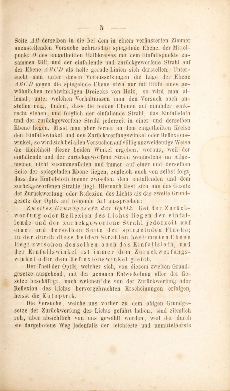 Seite AB derselben in die bei dem in einem verfinsterten Zimmer anzustellenden Versuche gebrauchte spiegelnde Ebene, der Mittel- punkt 0 des eingetheilten Halbkreises mit dem Einfallspunkte zu- sammen fällt, und der einfallende und zurückgeworfene Strahl auf der Ebene AB CD als helle gerade Linien sich darstellen. Unter- sucht man unter diesen Voraussetzungen die Lage der Ebene AB CD gegen die spiegelnde Ebene etwa nur mit Hülfe eines ge- wöhnlichen rechtwinkligen Dreiecks von Holz, so wird man al- lemal, unter welchen Verhältnissen man den Versuch auch an- stellen mag, finden, dass die beiden Ebenen auf einander senk- recht stehen, und folglich der einfallende Strahl, das Einfallslos und der zurückgeworfene Strahl jederzeit in einer und derselben Ebene liegen. Misst man aber ferner an dem eingetheilten Kreise den Einfallswinkel und den Zurückwerfungswinkel oder Reflexions- winkel, so wird sich bei allen Versuchen auf völlig unzweideutige Weise die Gleichheit dieser beiden Winkel ergeben, woraus, weil der einfallende und der zurückgeworfene Strahl wenigstens im Allge- meinen nicht zusammenfallen und immer auf einer und derselben Seite der spiegelnden Ebene liegen, zugleich auch von selbst folgt} dass das Einfallslos immer zwischen dem einfallenden und dem zurückgeworfenen Strahle liegt. Hiernach lässt sich nun das Gesetz der Zurückwertung oder Reflexion des Lichts als das zweite Grund- gesetz der Optik auf folgende Art aussprechen: Zweites Grundgesetz der Optik. Bei der Zurück- werfung oder Reflexion des Lichts liegen der einfal- lende und der zurückgeworfene Strahl jederzeit auf einer und derselben Seite der spiegelnden Fläche; in der durch diese beiden Strahlen bestimmtenEbene liegt zwischen denselben auch das Einfallsloth, und der Einfallswinkel ist immer dem Zurückwerfungs- winkel oder dem Reflexionswinkel gleich. Der Theil der Optik, welcher sich, von diesem zweiten Grund- gesetze ausgehend, mit der genauen Entwickelung aller der Ge- setze beschäftigt, nach welchen die von der Zurückwerfung oder Reflexion des Lichts hervorgebrachten Erscheinungen erfolgen, heisst die Katoptrik. Die Versuche, welche uns vorher zu dem obigen Grundge- setze der Zurückwerfung des Lichts geführt haben, sind ziemlich roh, aber absichtlich von uns gewählt worden, weil der durch sie dargebotene Weg jedenfalls der leichteste und unmittelbarste