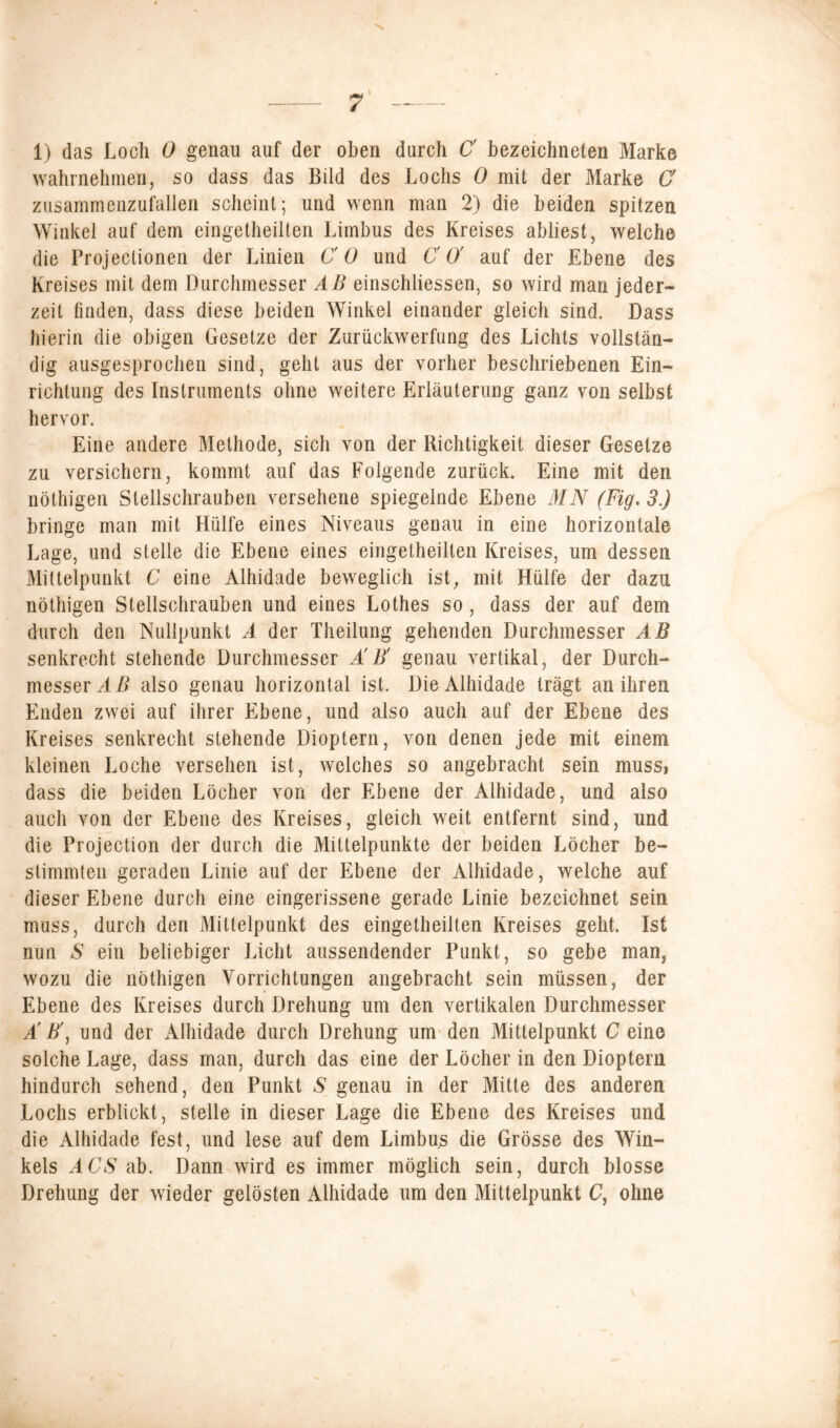 1) das Loch 0 genau auf der oben durch C bezeichneten Marke wahrnehmen, so dass das Bild des Lochs 0 mit der Marke C zusammenzufallen scheint; und wenn man 2) die beiden spitzen Winkel auf dem eingetheilten Limbus des Kreises abliest, welche die Projeclionen der Linien CO und CO' auf der Ebene des Kreises mit dem Durchmesser AB einschliessen, so wird man jeder- zeit finden, dass diese beiden Winkel einander gleich sind. Dass hierin die obigen Gesetze der Zurückwerfung des Lichts vollstän- dig ausgesprochen sind, geht aus der vorher beschriebenen Ein- richtung des Instruments ohne weitere Erläuterung ganz von selbst hervor. Eine andere Methode, sich von der Richtigkeit dieser Gesetze zu versichern, kommt auf das Folgende zurück. Eine mit den nöthigen Stellschrauben versehene spiegelnde Ebene MN (Fig.3.) bringe man mit Hülfe eines Niveaus genau in eine horizontale Lage, und stelle die Ebene eines eingetheilten Kreises, um dessen Mittelpunkt C eine Alhidade beweglich ist, mit Hülfe der dazu nöthigen Stellschrauben und eines Lothes so, dass der auf dem durch den Nullpunkt A der Theilung gehenden Durchmesser AB senkrecht stehende Durchmesser ÄB' genau vertikal, der Durch- messer AB also genau horizontal ist. Die Alhidade trägt an ihren Enden zwei auf ihrer Ebene, und also auch auf der Ebene des Kreises senkrecht stehende Dioptern, von denen jede mit einem kleinen Loche versehen ist, welches so angebracht sein muss, dass die beiden Löcher von der Ebene der Alhidade, und also auch von der Ebene des Kreises, gleich weit entfernt sind, und die Projection der durch die Mittelpunkte der beiden Löcher be- stimmten geraden Linie auf der Ebene der Alhidade, welche auf dieser Ebene durch eine eingerissene gerade Linie bezeichnet sein muss, durch den Mittelpunkt des eingetheilten Kreises geht. Ist nun S ein beliebiger Licht aussendender Punkt, so gebe man, wozu die nöthigen Vorrichtungen angebracht sein müssen, der Ebene des Kreises durch Drehung um den vertikalen Durchmesser Ä B\ und der Alhidade durch Drehung um den Mittelpunkt C eine solche Lage, dass man, durch das eine der Löcher in den Dioptern hindurch sehend, den Punkt S genau in der Mitte des anderen Lochs erblickt, stelle in dieser Lage die Ebene des Kreises und die Alhidade fest, und lese auf dem Limbu^ die Grösse des Win- kels ACS ab. Dann wird es immer möglich sein, durch blosse Drehung der wieder gelösten Alhidade um den Mittelpunkt C, ohne \