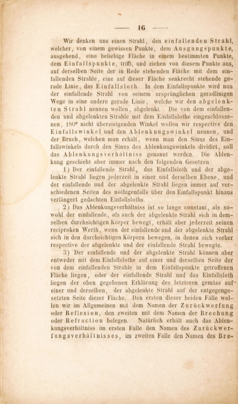 10 Wir denken uns einen Strahl, den ein fallen den Strahl, welcher, von einem gewissen Punkte, dem Ausgangspunkte, ausgehend, eine beliebige Fläche in einem bestimmten Punkte, dem Einfallspunkte, trifft, und ziehen von diesem Punkte aus, auf derselben Seite der in Hede stehenden Fläche mit dem ein- fallenden Strahle, eine auf dieser Fläche senkrecht stehende ge- rade Linie, das E in falls lo th. ln dem Einfallspunkte wird nun der einfallende Strahl von seinem ursprünglichen geradlinigen Wege in eine andere gerade Linie, welche wir den abgelenk- ten Strahl nennen wollen, abgelenkt. Die von dem einfallen- den und abgelenkten Strahle mit dem Finfallslolhe eingeschlosse- nen, 180° nicht übersteigenden Winkel wollen wir respcctive den Einfallswinkel und den Ablenkungswinkel nennen, und der Bruch, welchen man erhält, wenn man den Sinus des Ein- fallswinkels durch den Sinus des Ablenkungswinkels dividirt, soll das Ablenkungsverhältniss genannt werden. Die Ablen- kung geschieht aber immer nach den folgenden Gesetzen: 1) Der einfallende Strahl, das Einfallslos und der abge- lenkte Strahl liegen jederzeit in einer und derselben Ebene, und der einfallende und der abgelenkte Strahl liegen immer auf ver- schiedenen Seilen des nölhigenfalls über den Einfallspunkt hinaus verlängert gedachten Kinfallslolhs. 2) Das Ablenkungsverhältniss ist so lange constant, als so- wohl der einfallende, als auch der abgclenkle Strahl sich in dem- selben durchsichtigen Körper bewegt, erhält aber jederzeit seinen reciproken Werth, wenn der einfallende und der abgelenkte Strahl sich in den durchsichtigen Körpern bewegen, in denen sich vorher respeclive der abgclenkle und der einfallende Strahl bewegte. 3) Der einfallende und der abgelenkle Strahl können aber entweder mit dem Funfallslothe auf einer und derselben Seile der von dem einfallcnden Strahle in dem Punfallspunkte getroffenen Fläche liegen, oder der einfallende Strahl und das Kinfallsloth liegen der oben gegebenen Erklärung des letzteren gemäss auf' einer und derselben, der abgelenkte Strahl auf der entgegenge- setzten Seile dieser Fläche. Den ersten dieser beiden Fälle wol- len wir im Allgemeinen mit dem Namen der Zurückwerfung oder Reflexion, den zweiten mit dem Namen der Brechung oder Refraction belegen. Natürlich erhält auch das Ablen- kungsverhältniss im ersten Falle den Namen des Zurückwer- fungsverhältnisses, im zweiten Falle den Namen des Bre-