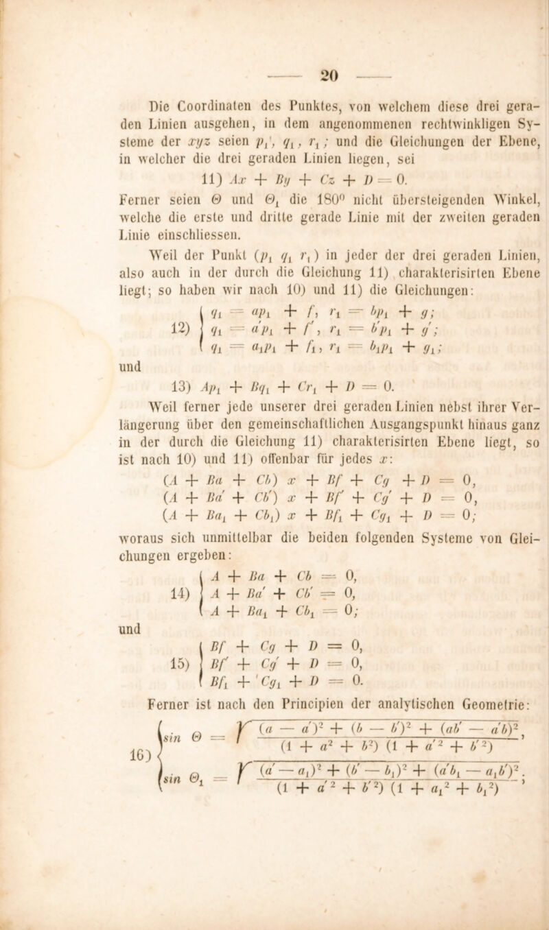 Die Coordinaten des Punktes, von welchem diese drei gera- den Linien ausgehen, in dem angenommenen rechtwinkligen Sy- steme der xyz seien pq,, i\; und die Gleichungen der Ebene, in welcher die drei geraden Linien liegen, sei 11) Ax + By 4 Cz 4 V = 0. Ferner seien & und Ol die 180° nicht übersteigenden Winkel, welche die erste und dritte gerade Linie mit der zweiten geraden Linie einschliessen. Weil der Punkt (p, q, r,) in jeder der drei geraden Linien, also auch in der durch die Gleichung 11) charaklerisirlen Ebene liegt; so haben wir nach 10) und 11) die Gleichungen: / qL = apL + f, 1\ =“ bpL + g; 12) 1 qi = a pi 4 f'i rL — b'p, 4 g ; ( qL = aipl 4 /i, rt = b,p, 4 gL; und 13) APi + BqL 4 Cr, + D = 0. Weil ferner jede unserer drei geraden Linien nebst ihrer Ver- längerung über den gemeinschaftlichen Ausgangspunkt hinaus ganz in der durch die Gleichung 11) charaklerisirlen Ebene liegt, so ist nach 10) und 11) offenbar für jedes x\ (A + Ba + Cb) x 4“ Bf 4 Cg + D = 0, (A 4 Ba 4 Cb') x 4 Bf 4 Cg + D = 0, (A 4“ Ba, 4- Cb,) x 4 Bf, 4- Cg, 4- D = 0; woraus sich unmittelbar die beiden folgenden Systeme von Glei- chungen ergeben: ( A 4 Ba 4 Cb = 0, 14) 1 A 4- Ba 4 Cb' == 0, ( A 4 Ba, 4 Cb1 = 0; und ( Bf 4 Cg 4 D = 0, 15) Bf 4 Cg 4 D = 0, f Bf 4 'Cg, 4 11 = 0. Ferner ist nach den Principien der analytischen Geometrie: Y (fl — a'y 4 (b — by 4 (ab' — ab)2. 1 (1 4 fl2 4 b2) (1 4 a'2 4 b'2) V~ (a —a,)2 4 (bf — b,)2 4 (ab, — a,b')2. (1 4 a 2 4 b'2) (1 4 a,2 4 b,2) ’ isin & = sin &, = i