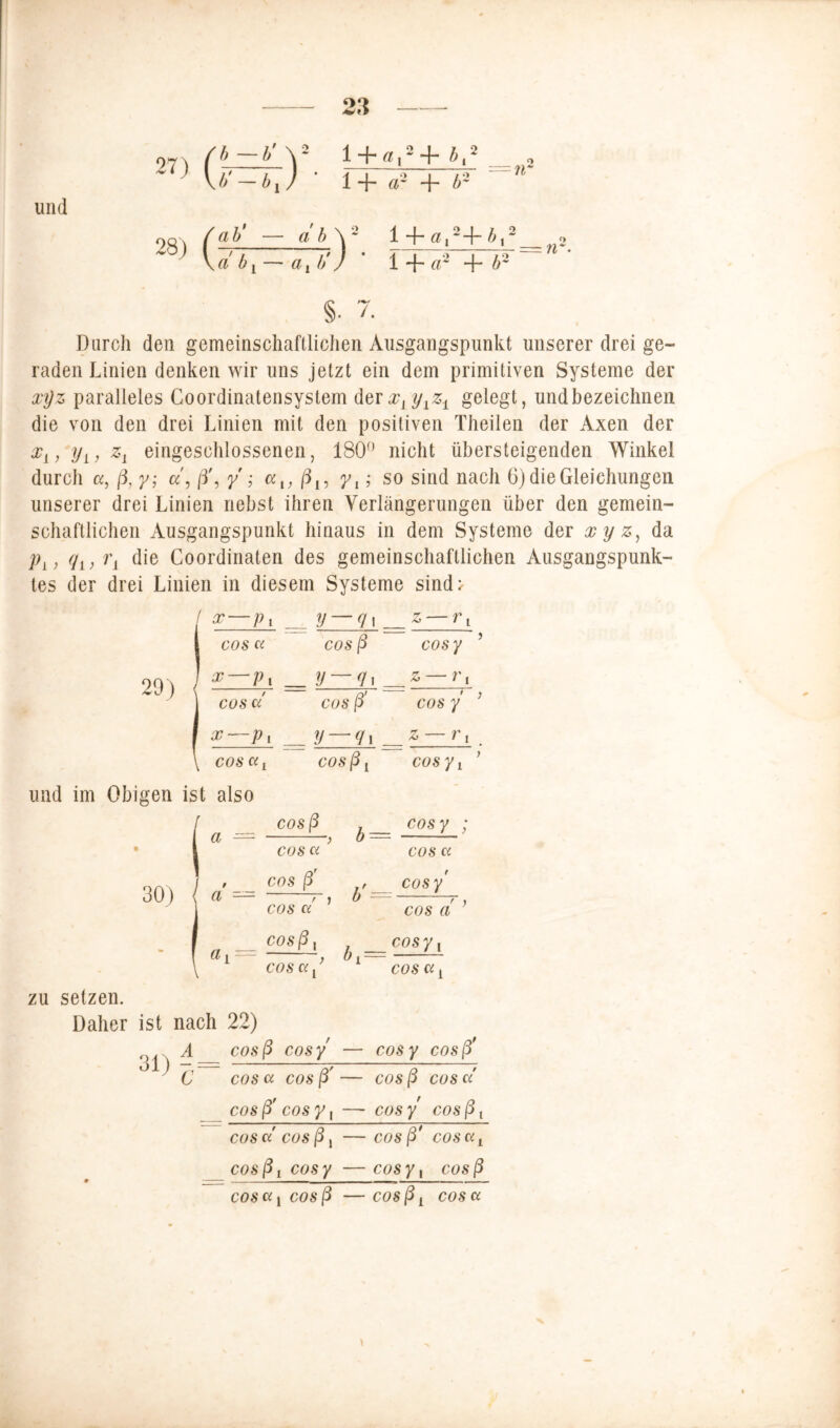 und b—b'Y l + ß.s+i,2 b'-bj ' 1+ d- + b- ab' — a b \ 2 ^ a,2-\~ b,2 a! b Y — axÜ/ ’ 1 + a~ + b2 <> Durch den gemeinschaftlichen Ausgangspunkt unserer drei ge- raden Linien denken wir uns jetzt ein dem primitiven Systeme der xyz paralleles Coordinatensystem derXyyxz± gelegt, undbezeichnen die von den drei Linien mit den positiven Theilen der Axen der x{, yL, zL eingeschlossenen, 180° nicht übersteigenden Winkel durch a, ß, y; cc\ ß\ y ; a,, ß15 yt; so sind nach 6) die Gleichungen unserer drei Linien liehst ihren Verlängerungen über den gemein- schaftlichen Ausgangspunkt hinaus in dem Systeme der xyz, da jOy, (jy, Ty die Coordinaten des gemeinschaftlichen Ausgangspunk- tes der drei Linien in diesem Systeme sind> x—p, ^ y — q i _z — rx cos ci cos ß cos y ’ x — p, = y — g]==z — r, cos c/ cos ß' cos y ; x—p i _ y — gx _& — rx . cos ci! cosßy cosyt ’ und im Obigen ist also cosß . cosy ; a — > b— COS Ci cos Ci / cos ß , cosy (l / > b — —, cos ci cos a n — C°Sß' / __ C0SY\ (l i • () j — COS Ci y COS Ci y zu setzen. Daher ist nach 22) A cosß cosy — cosy cosß* C cos Ci cos ß' — cos ß COS Ci cosß' cos y, — cosy cosß, COS Ci cosßy cosß* COS Ci t cosßy cosy —cosy, cosß cos a, cosß —cosßy cos a V