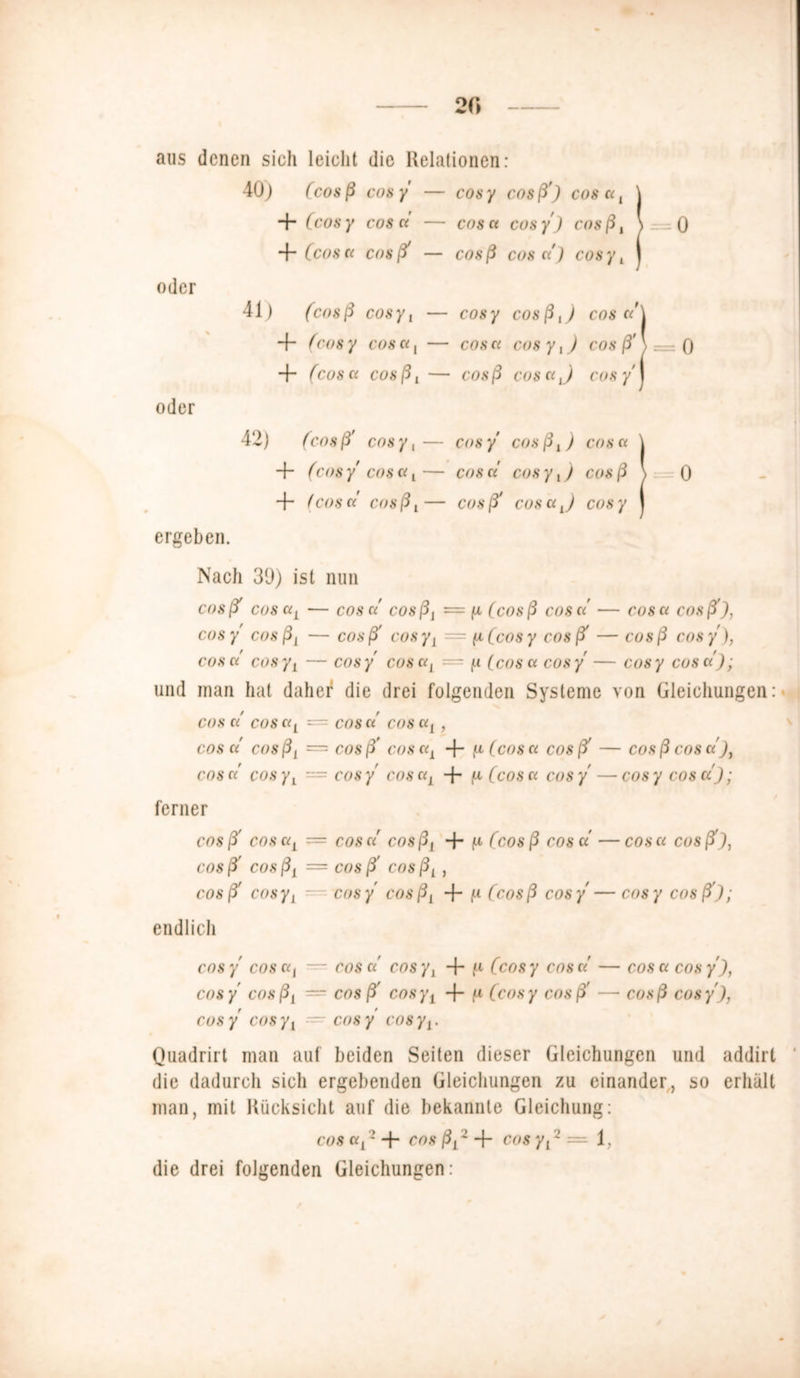 20 aus denen sich leicht die Relationen: 40) (cosß cosy — cosy cosß') cos a, 4“ (cosy cos n — cos et cosy) cosßt 4 (cosa cosß' — cosß cos a ) cosyt oder 41) (cosß cosyt — cosy cosß,) cos a'\ 4~ (cos y cos a, — cos a cos y,) cos ß' \ — 0 4 (cos Ci cosßi — cosß cos Ci J cosy') oder 42) (cosß' cosy,— cosy cosß,) cosa 4 (cosy cosa,— cos a cosy,) cosß 4“ (cos et cos ß t — cos ß> cos Ci j cos y ergeben. Nach 39) ist nun cosß> cos aL — cos c/ cosß, = ju (cosß cosa' — cosa cosß'), cosy cos ß1 — cosß' cosy i = (jl (cos y cosß' — cosß cosy), cosa cosyL — cosy cos aL — (x [cosa cosy — cosy cosa); und man hat daher1 die drei folgenden Systeme von Gleichungen: cos a' cosaL cosa cosaA, COS Ci COsßL = cosß’ C08dl 4“ ^ (cos a cosß' — cosß cosa)t cos a' cosyt — cosy cos aL 4* ^ (cos a cosy —cosy cosa); ferner cosß» cosaL — cos a cosß1 4” f* (cosß cosa —cosa cosß'), cos ß' cos ß1 = cos ß' cos ßL, cosß' cosy1 — cosy' cosßL 4“ f-1 (cosß cosy—cosy cosß); endlich cos y cos at — cos a cos yl + ^ (cos y cos a — cos a cos y), cosy' cosßt = cos ß' cosy1 4 f* (cosy cosß' — cosß cosy), cos y cos yj — cos y cos yt. Quadrirt man auf beiden Seiten dieser Gleichungen und addirt die dadurch sich ergebenden Gleichungen zu einander, so erhalt man, mit Rücksicht auf die bekannte Gleichung: cos «A 2 4* cos ßL 2 4 cos yt 2 = 1, die drei folgenden Gleichungen :