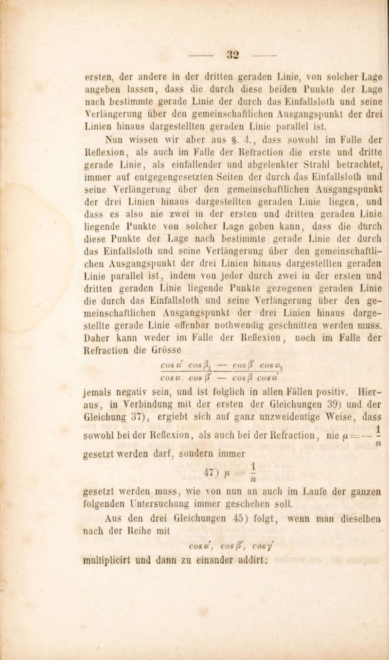 ersten, der andere in der drillen geraden Linie, von solcher Lage angeben lassen, dass die durch diese beiden Punkte der Lage nach bestimmte gerade Linie der durch das Einfallslos und seine Verlängerung über den gemeinschaftlichen Ausgangspunkt der drei Linien hinaus dargeslellten geraden Linie parallel ist. Nun wissen wir aber aus §. 4., dass sowohl im Falle der Reflexion, als auch im Falle der Refraction die erste und dritte gerade Linie, als einfallender und abgelenkler Strahl betrachtet, immer auf entgegengesetzten Seilen der durch das Einfallslos und seine Verlängerung über den gemeinschaftlichen Ausgangspunkt der drei Linien hinaus dargestellten geraden Linie liegen, und dass es also nie zwei in der ersten und dritten geraden Linie liegende Punkte von solcher Lage geben kann, dass die durch diese Punkte der Lage nach bestimmte gerade Linie der durch das Einfallslos und seine Verlängerung über den gemeinschaftli- chen Ausgangspunkt der drei Linien hinaus dargeslellten geraden Linie parallel ist, indem von jeder durch zwei in der ersten und dritten geraden Linie liegende Punkte gezogenen geraden Linie die durch das Einfallslos und seine Verlängerung über den ge- meinschaftlichen Ausgangspunkt der drei Linien hinaus darge- slcllte gerade Linie offenbar nothwendig geschnitten werden muss. Daher kann weder im Falle der Reflexion, noch im Falle der Refraction die Grösse cos a' cos ßt — cosß' coso} cos a cosß' — cosß COS Ci jemals negativ sein, und ist folglich in allen Fällen positiv. Hier- aus, in Verbindung mit der ersten der Gleichungen 39) und der Gleichung 37), ergiebt sich auf ganz unzweideutige Weise, dass 1 sowohl bei der Reflexion, als auch bei der Refraction, nie {* — n gesetzt werden darf, sondern immer 47) ft = - gesetzt werden muss, wie von nun an auch im Laufe der ganzen folgenden Untersuchung immer geschehen soll. Aus den drei Gleichungen 45) folgt, wenn man dieselben nach der Reihe mit cos ec, cos ß', cos y multiplicirt und dann zu einander addirt: