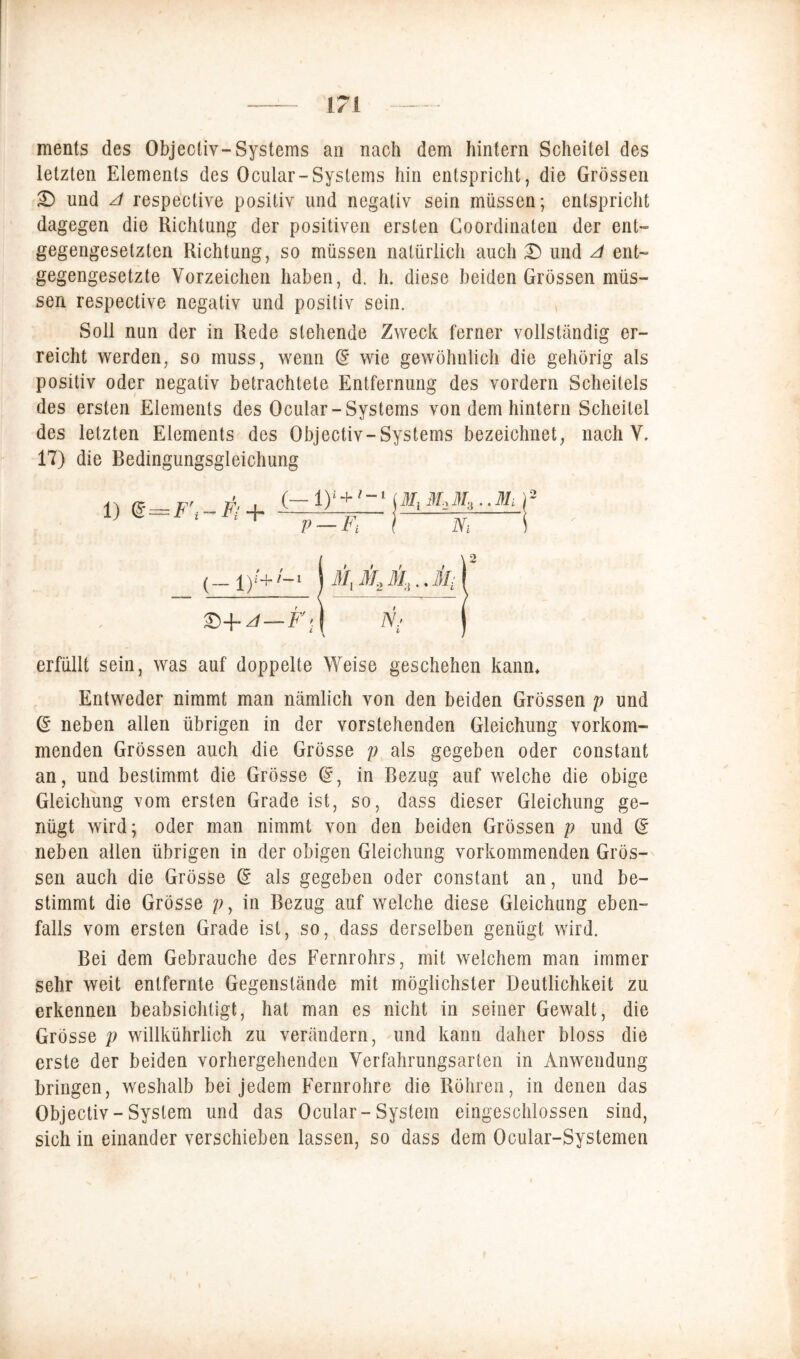 ments des Objectiv-Systems an nach dem hintern Scheitel des letzten Elements des Ocular-Systems hin entspricht, die Grössen £) und A respective positiv und negativ sein müssen; entspricht dagegen die Richtung der positiven ersten Co ordinalen der ent» gegengesetzlen Richtung, so müssen natürlich auch £> und A ent- gegengesetzte Vorzeichen haben, d. h. diese beiden Grössen müs- sen respective negativ und positiv sein. Soll nun der in Rede stehende Zweck ferner vollständig er- reicht werden, so muss, wenn d wie gewöhnlich die gehörig als positiv oder negativ betrachtete Entfernung des vordem Scheitels des ersten Elements des Ocular-Systems von dem hintern Scheitel des letzten Elements des Objectiv- Systems bezeichnet, nach V. 17) die Bedingungsgleichung erfüllt sein, was auf doppelte Weise geschehen kann* Entweder nimmt man nämlich von den beiden Grössen p und d neben allen übrigen in der vorstehenden Gleichung vorkom- menden Grössen auch die Grösse p als gegeben oder constant an, und bestimmt die Grösse G?, in Bezug auf welche die obige Gleichung vom ersten Grade ist, so, dass dieser Gleichung ge- nügt wird; oder man nimmt von den beiden Grössen p und d neben allen übrigen in der obigen Gleichung vorkommenden Grös- sen auch die Grösse d als gegeben oder constant an, und be- stimmt die Grösse p, in Bezug auf welche diese Gleichung eben- falls vom ersten Grade ist, so, dass derselben genügt wird. Bei dem Gebrauche des Fernrohrs, mit welchem man immer sehr weit entfernte Gegenstände mit möglichster Deutlichkeit zu erkennen beabsichtigt, hat man es nicht in seiner Gewalt, die Grösse p willkührlich zu verändern, und kann daher bloss die erste der beiden vorhergehenden Verfahrungsarten in Anwendung bringen, weshalb bei jedem Fernrohre die Röhren, in denen das Objectiv - System und das Ocular-System eingeschlossen sind, sich in einander verschieben lassen, so dass dem Ocular-Systemen i