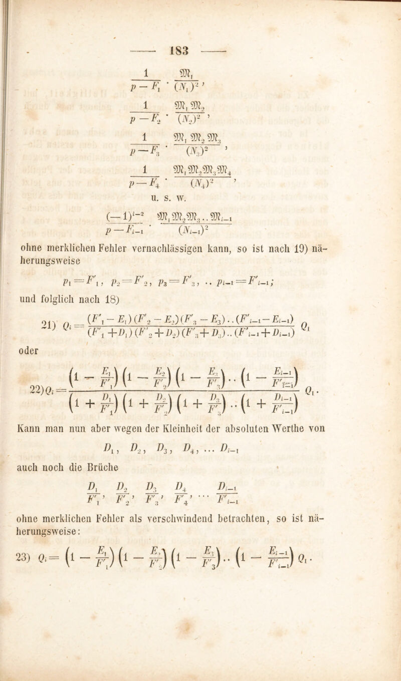 1 3Jf, p -Fr ■ (IV,)* ’ 1 p — Fr 1 5H, SR, p -F, ■ (ä,)= 1 1 SDt,®?,®.,®?* p- -F* W2 u. s. w. (—1)£-2 p — Fi-i ' ‘ (Ni-t)2 ohne merklichen Fehler vernachlässigen kann, so ist nach 19) nä- herungsweise Pi=F\, P>=F'2, P3 = F'z, .. pi-t=F'i-r, und folglich nach 18) oiv n = (F, - F) {F\2 - E,)(F, - E3).. (Fi-i- fl-i) - > ^ (r., +/>,) (F 2+zy (F',+d,) .. (F^x+/>i-0 oder 22) Qi 1 (‘- r] i t-H [ 1 (■ - A;,) 1 [• + #9 M (‘ + #9 (* + £ ) •* ( i‘ + r,J Qi- Kann man nun aber wegen der Kleinheit der absoluten Werthe von F) A>) auch noch die Brüche ^3 ) ^4 ; ••• F-i Dt D, D, I) F\> F'0 ’ F' ; 4 F4' F_i F't-i ohne merklichen Fehler als verschwindend betrachten, so ist nä- herungsweise:
