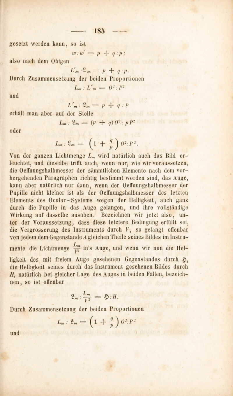 gesetzt werden kann, so ist w: w —• p + <i • p; also nach dem Obigen L m -4/ Tn p “f“ ■ P • Durcli Zusammensetzung der beiden Proportionen Lm: L'm = 0': P2 lind L 'm : p + q : V erhält man aber auf der Stelle Lm : Zm= (p + q)02: pF2 oder I»; 2m = (l + M 0-: /> •. Von der ganzen Lichtmenge wird natürlich auch das Bild er- leuchtet, und dieselbe trifft auch, wenn nur, wie wir vorausselzen, die Oeffnungshalbmesser der sämmtlichen Elemente nach dem vor- hergehenden Paragraphen richtig bestimmt worden sind, das Auge, kann aber natürlich nur dann, wenn der Oeffnungshalbmesser der Pupille nicht kleiner ist als der Oeffnungshalbmesser des letzten Elements des Ocular-Systems wegen der Helligkeit, auch ganz durch die Pupille in das Auge gelangen, und ihre vollständige Wirkung auf dasselbe ausüben. Bezeichnen wir jetzt also, un- ter der Voraussetzung, dass diese letztere Bedingung erfüllt sei, die Vergrösserung des Instruments durch F, so gelangt offenbar von jedem dem Gegenstände Ä gleichen Theile seines Bildes im Instru- mente die Lichtmenge ~ in’s Auge, und wenn wir nun die Hel- ligkeit des mit freiem Auge gesehenen Gegenstandes durch $, die Helligkeit seines durch das Instrument gesehenen Bildes durch H, natürlich bei gleicher Lage des Auges in beiden Fällen, bezeich- nen, so ist offenbar Durch Zusammensetzung der beiden Proportionen und