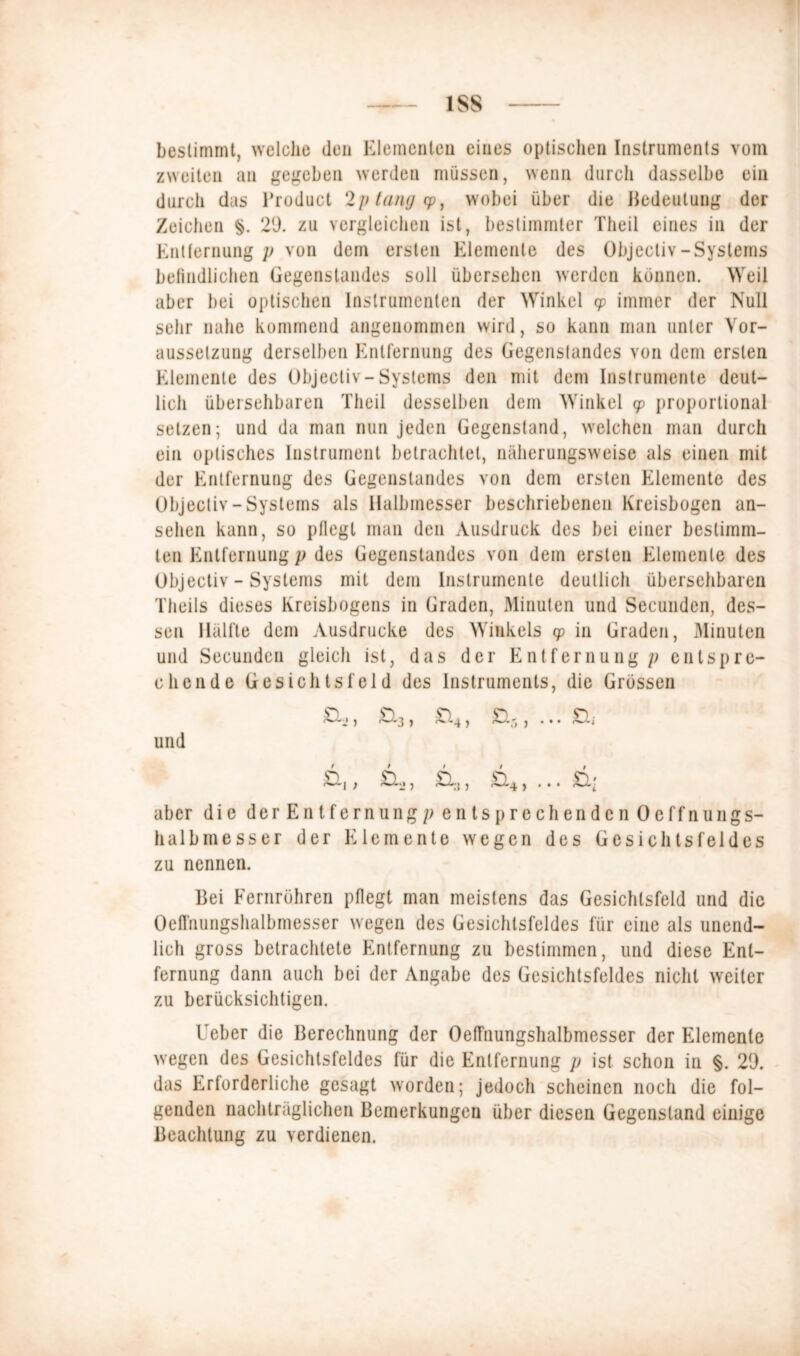 bestimmt, welche den Elementen eines optischen Instruments vom zweiten an gegeben werden müssen, wenn durch dasselbe ein durch das Broduct 2p lang cp, wobei über die Bedeutung der Zeichen §. 29. zu vergleichen ist, bestimmter Theil eines in der Entfernung p von dem ersten Elemente des Objecliv-Systems befindlichen Gegenstandes soll übersehen werden können. Weil aber bei optischen Instrumenten der Winkel cp immer der Null sehr nahe kommend angenommen wird, so kann man unter Vor- aussetzung derselben Entfernung des Gegenstandes von dem ersten Elemente des Objecliv-Systems den mit dem Instrumente deut- lich übersehbaren Theil desselben dem Winkel cp proportional setzen; und da man nun jeden Gegenstand, welchen man durch ein optisches Instrument betrachtet, näherungsweise als einen mit der Entfernung des Gegenstandes von dem ersten Elemente des Objecliv - Systems als Halbmesser beschriebenen Kreisbogen an- sehen kann, so pflegt man den Ausdruck des bei einer bestimm- ten Entfernung p des Gegenstandes von dem ersten Elemente des Objecliv - Systems mit dem Instrumente deutlich übersehbaren Theils dieses Kreisbogens in Graden, Minuten und Secunden, des- sen Hälfte dem Ausdrucke des Winkels cp in Graden, Minuten und Secunden gleich ist, das der Entfernung/; entspre- chende Gesichtsfeld des Instruments, die Grössen und aber die derEntfernungp entsprechenden Oeffnungs- halbmesser der Elemente wegen des Gesichtsfeldes zu nennen. Bei Fernrühren pflegt man meistens das Gesichtsfeld und die OefTnungshalbmesser wegen des Gesichtsfeldes für eine als unend- lich gross betrachtete Entfernung zu bestimmen, und diese Ent- fernung dann auch bei der Angabe des Gesichtsfeldes nicht weiter zu berücksichtigen. Ueber die Berechnung der OefTnungshalbmesser der Elemente wegen des Gesichtsfeldes für die Entfernung p ist schon in §. 29. das Erforderliche gesagt worden; jedoch scheinen noch die fol- genden nachträglichen Bemerkungen über diesen Gegenstand einige Beachtung zu verdienen.