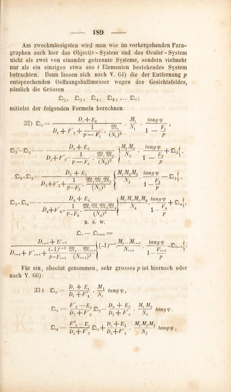 Am zweckmässigsten wird man wie im vorhergehenden Para- graphen auch hier das Objectiv-System und das Ocular-System nicht als zwei von einander getrennte Systeme, sondern vielmehr nur als ein einziges etwa aus i Elementen bestehendes System betrachten. Dann lassen sich nach V. G4) die der Entfernung p entsprechenden Oeffnungshalbmesser wegen des Gesichtsfeldes, nämlich die Grössen > , S.3 , y^^-4 3 5 • • • , mittelst der folgenden Formeln berechnen: M, 32) £L2 = Di + F\ + : 1 • N, p-F; ‘ (iv,)2 1 lang cp V d2+f'2 D.y -f E.y r MlM2 lang cp fJ, N, V — F, ' (iV,)2 1 — 7 + , F, V Do -f* Eo M2M3 tang cp *-~*~D3+F'3 4- 1 P F3 (A3)‘ #4 + ^4 iV, 1 £ p & 3 ( > 'MlM.2M3Mi lang cp D±-\-E 4 1 iY4 r + ^4 [> p-e4* (iV4)2 u. s. w. j—- t “ P + E-i /, lang cp ^ j n ~ .(-n,..!-.!1 j • -4 ^ + F ‘-11+ p=pu ' IW ( 1 ~ Für ein, absolut genommen, sehr grosses /? ist hiernach oder nach Y. G6): 00 \ D| -} E | -111 . 33 > a, a* F'i—E.; ~ «2 + £0 Ar.il/, x y>, + f’'2 i»a + f'2 ' n, ian0 (f ’ _ , 7>;+£3 a/,a/..a/, , + • <Y,