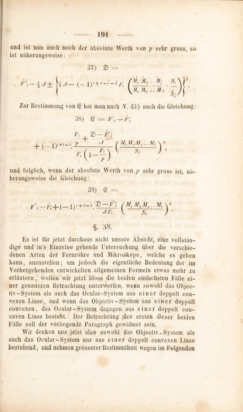 und ist nun auch noch der absolute Werth von p sehr gross, so ist näherungsweise: 37) £) = - (-iy+'-u,F, f t t M, K2 .. Mi Ni Mt 31, 77m i ’ Ni Zur Bestimmung von @ hat man nach Y. 43) auch die Gleichung: t 38) <£ = F\ — Fi ( Ni ) 2 » und folglich, wenn der absolute Werth von p sehr gross ist, nä- herungsweise die Gleichung: 39) d = -h+{-1 JFi ( M, M, M:i.. M, V ~N; §. 38. Es ist für jetzt durchaus nicht unsere Absicht, eine vollstän- dige und in’s Einzelne gehende Untersuchung über die verschie- denen Arten der Fernröhre und Mikroskope, welche es geben kann, anzuslellen; um jedoch die eigentliche Bedeutung der im Vorhergehenden entwickelten allgemeinen Formeln etwas mehr zu erläutern, wollen wir jetzt bloss die beiden einfachsten Fälle ei- ner genaueren Betrachtung unterwerfen, wenn sowohl das Objec- tiv — System als auch das Ocular-System aus einer doppelt con- vexen Linse, und wenn das Objecliv-System aus einer doppelt convexen, das Ocular-System dagegen aus einer doppelt con- caven Linse besteht. Der Betrachtung (des ersten dieser beiden Fälle soll der vorliegende Paragraph gewidmet sein. Wir denken uns jetzt also sowohl das Objecliv-System als auch das Ocular-System nur aus einer doppelt convexen Linse bestehend, und nehmen grösserer Bestimmtheit wegen im Folgenden